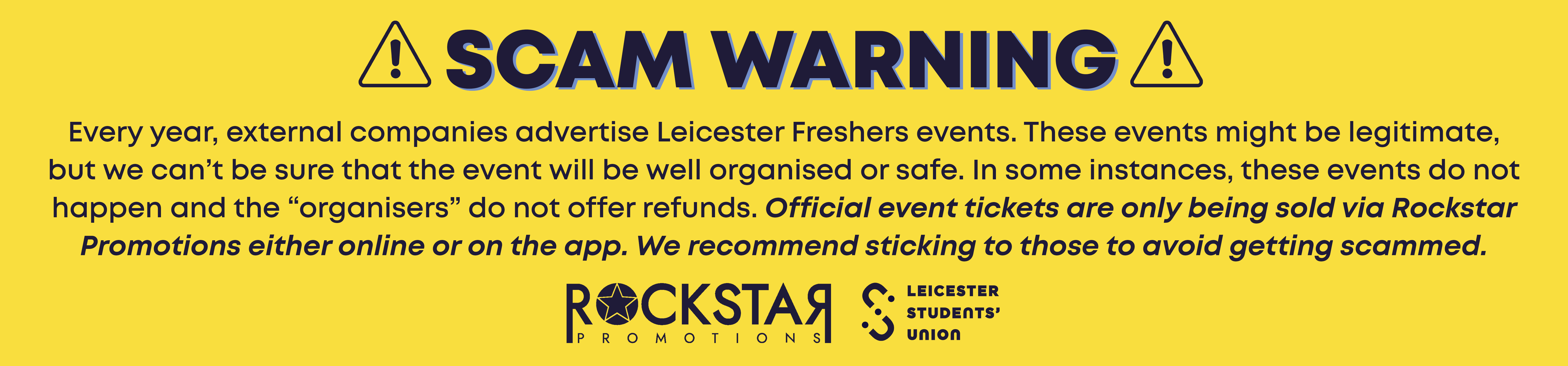 Scam Warning!: Every year, external companies advertise Leicester Freshers events. These events might be legitimate, but we can’t be sure that the event will be well organised or safe. In some instances, these events do not happen and the “organisers” do not offer refunds. Official event tickets are only being sold via Rockstar Promotions either online or on the app. We recommend sticking to those to avoid getting scammed.