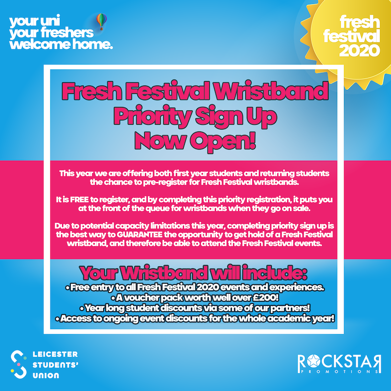 Fresh Festival Wristband Priority Sign Up Now Open! STATEMENT: This year we are offering both first year students and returning students the chance to pre-register for Fresh Festival wristbands. It is FREE to register, and by completing this priority registration, it puts you at the front of the queue for wristbands when they go on sale. Due to potential capacity limitations - completing priority registration is the best way to guarantee the opportunity to get hold of a Fresh Festival wristband, and therefore be able to attend events. Your wristband will include: A voucher pack worth over £200, year long student discounts via our partners, access to ongoing event discounts.