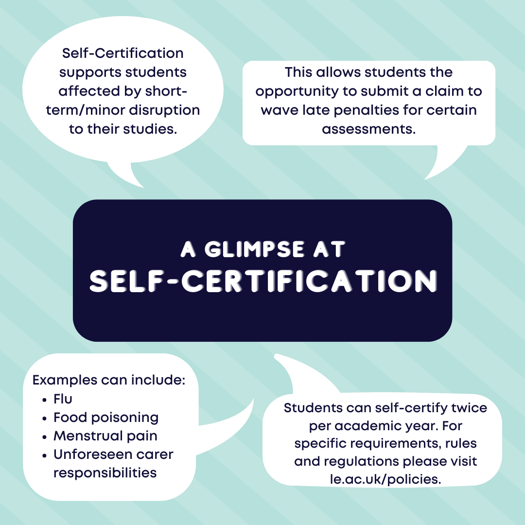 A glimpse at self-certification: Self-Certification supports students affected by short-term/minor disruption to their studies. This allows students the opportunity to submit a claim to wave late penalties for certain assessments.  Examples can include: Flu Food poisoning Menstrual pain Unforeseen carer responsibilities. Students can self-certify twice per academic year. For specific requirements, rules and regulations please visit le.ac.uk/policies.