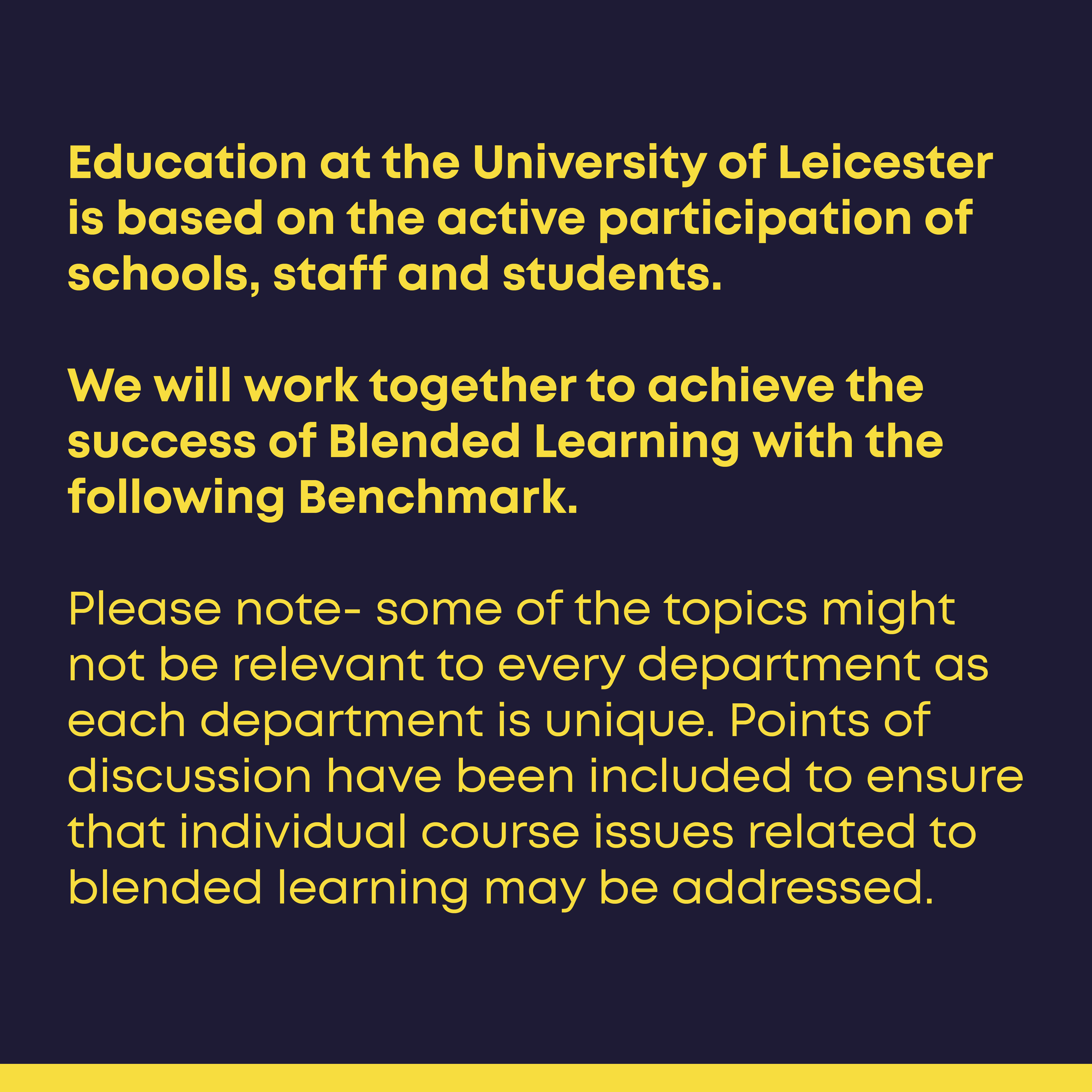 Education at the University of Leicester is based on the active participation of all parties. By following the Benchmark, we will work together to achieve successful Blended Learning.  Please note- some of the points in the Benchmark might not be relevant to every department as each department is unique. Points of discussion have been included to ensure that individual course issues related to blended learning may be addressed.