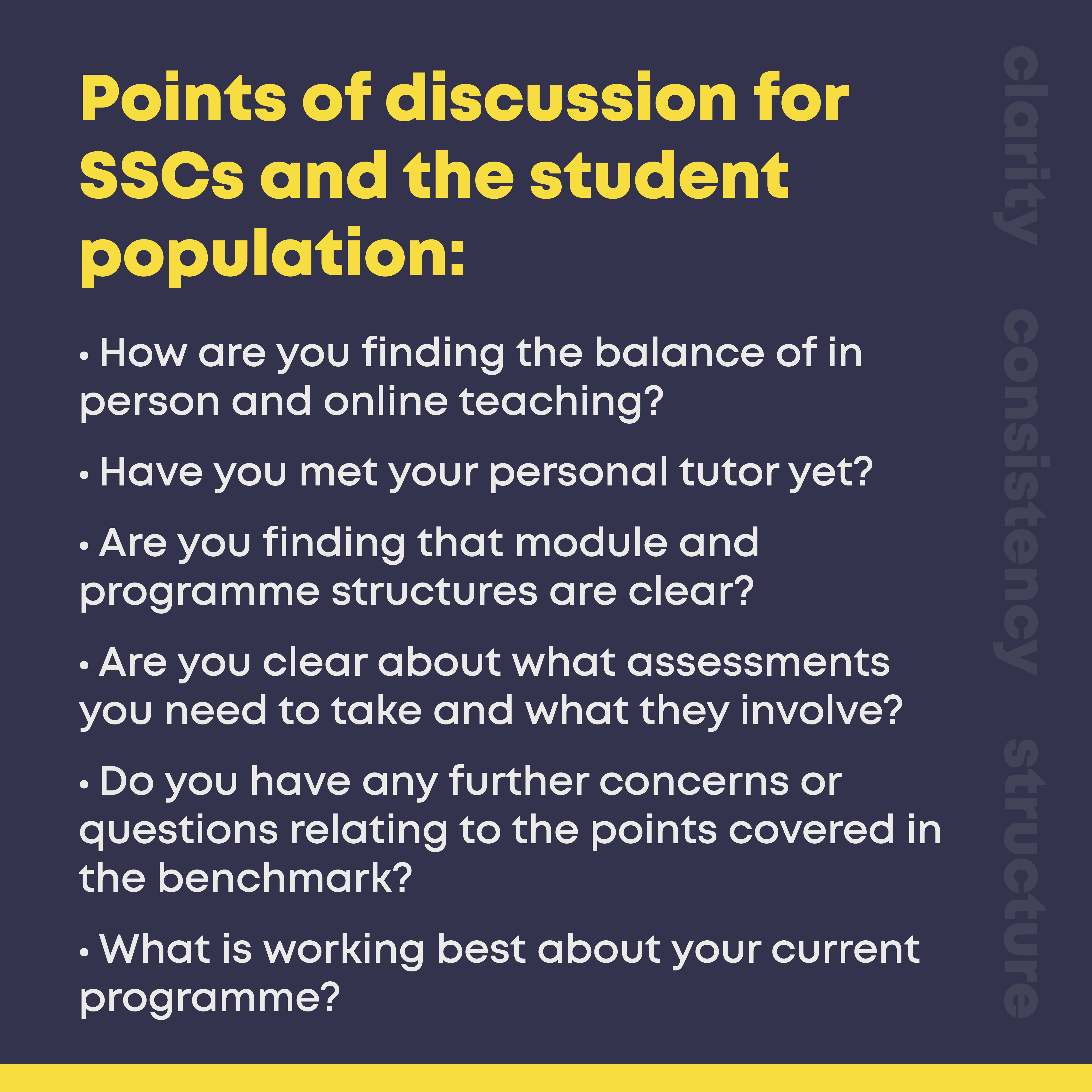 Points of discussion for SSCs and the student population:  • How are you finding the balance of in person and online teaching?  • Have you met your personal tutor yet?  • Are you finding that module and programme structures are clear? • Are you clear about what assessments you need to take and what they involve? • Do you have any further concerns or questions relating to the points covered in the benchmark? • What is working best about your current programme?  