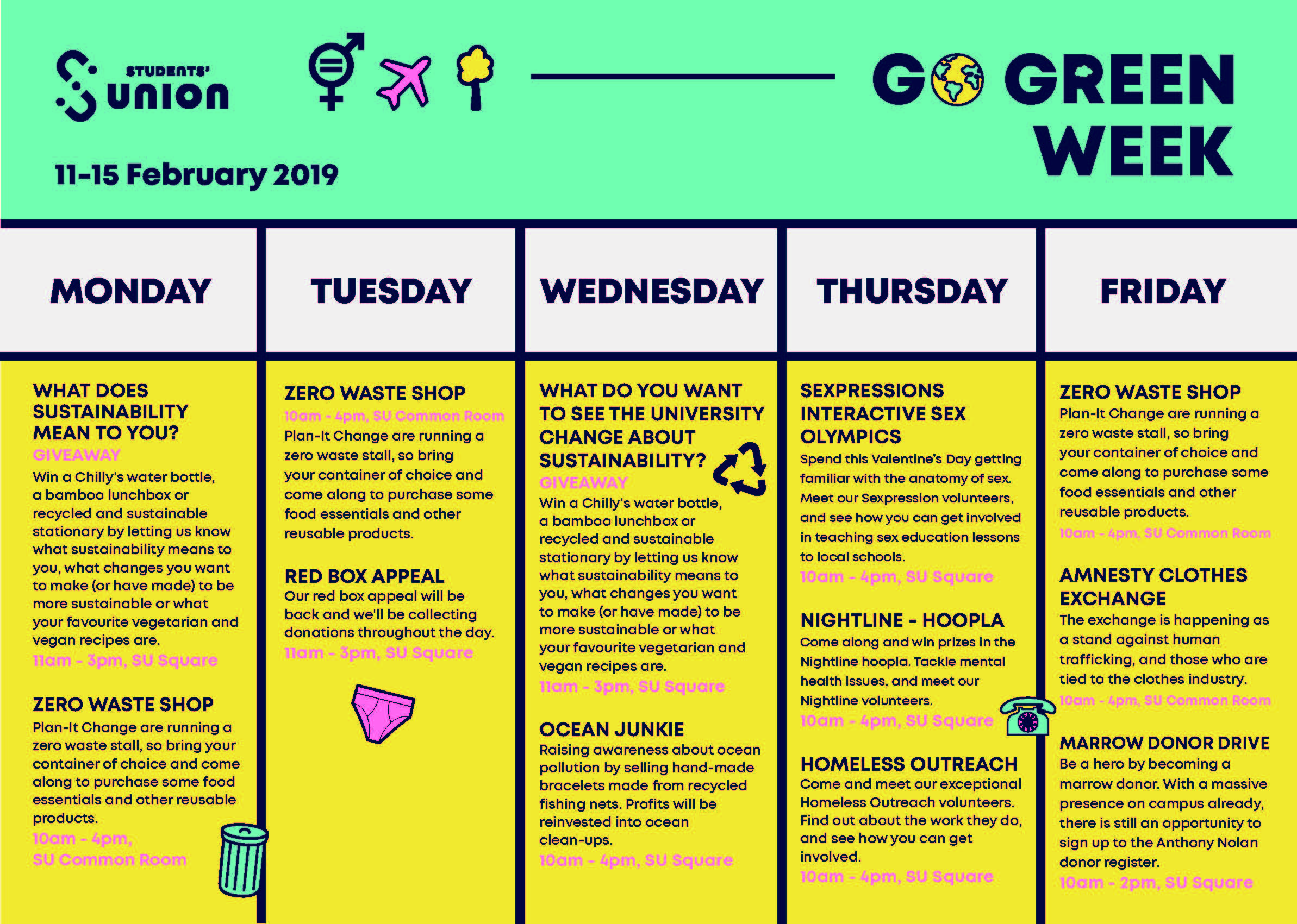 Go Green Week Timetable Monday What does sustainability mean to you? Giveaway. Win a Chilly’s water bottle, a bamboo lunchbox or recycled and sustainable stationary by letting us know what sustainability means to you, what changes you want to make (or have made) to be more sustainable to what your favourite vegetarian and vegan recipes are. 11am-3pm, SU Square. Zero Waste Shop. Plan-It change are running a zero waste stall, so bring your container of choice and come along to purchase some food essentials and other reusable products. 10am-4pm, SU common Room. Tuesday 10am-4pm, SU common Room. Zero Waste Shop. Plan-It change are running a zero waste stall, so bring your container of choice and come along to purchase some food essentials and other reusable products.  Red Box Appeal. Our red box appeal will be back and we’ll be collecting donations throughout the day. 11am-3pm, SU Square. Wednesday What does sustainability mean to you? Giveaway. Win a Chilly’s water bottle, a bamboo lunchbox or recycled and sustainable stationary by letting us know what sustainability means to you, what changes you want to make (or have made) to be more sustainable to what your favourite vegetarian and vegan recipes are. 11am-3pm, SU Square. Ocean Junkie. Raising awareness about ocean pollution by selling hand-made bracelets made for recycled fishing nets. Profits will be reinvested into ocean clean-ups. 10am-4pm, SU Square Thursday Sexpressions Interactive Sex Olympics. Spend this Valentine’s Day getting familiar with the anatomy of sex. Meet our Sexpression volunteers, and see how you can get involved in teaching sex education lessons to local schools. 10am-4pm, SU Square. Nightline – Hoopla. Come along and win pizes in the Nighline Hoopla. Tackle mental health issues, and meet our Nightline volunteers. 10am-4pm, SU Square. Homeless Outreach. Come and meet our exceptional Homeslles Outreach volunteers. Find out about the work they do, and see how you can get involved. 10am-4pm, SU Square. Friday Zero Waste Shop. Plan-It change are running a zero waste stall, so bring your container of choice and come along to purchase some food essentials and other reusable products. 10am-4pm, SU common Room. Amnesty Clothes Exchange. The exchange is happening as a stand against human trafficking, and those who are tied to the clothes industry. 10am-4pm, SU Common Room. Marrow Donor Drive. Be a hero by becoming a marrow donor. With a massive presence on campus already, there is still an opportunity to sign up to the Anthony Nolan donor register. 10am-3pm, SU Square.