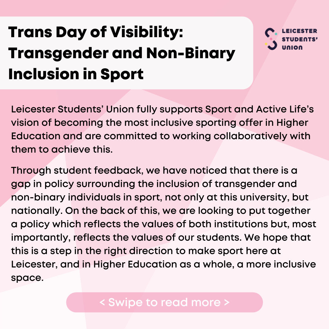  Trans Day of Visibility: Transgender and Non-Binary Inclusion in Sport. Leicester Students' Union fully supports Sport and Active Life's vision of becoming the most inclusive sporting offer in Higher Education and are committed to working collaboratively with them to achieve this. Through student feedback, we have noticed that there is a gap in policy surrounding the inclusion of transgender and non-binary individuals in sport, not only at this university, but nationally. On the back of this, we are looking to put together a policy which reflects the values of both institutions but, most importantly, reflects the values of our students. We hope that this is a step in the right direction to make sport here at Leicester, and in Higher Education as a whole, a more inclusive space.