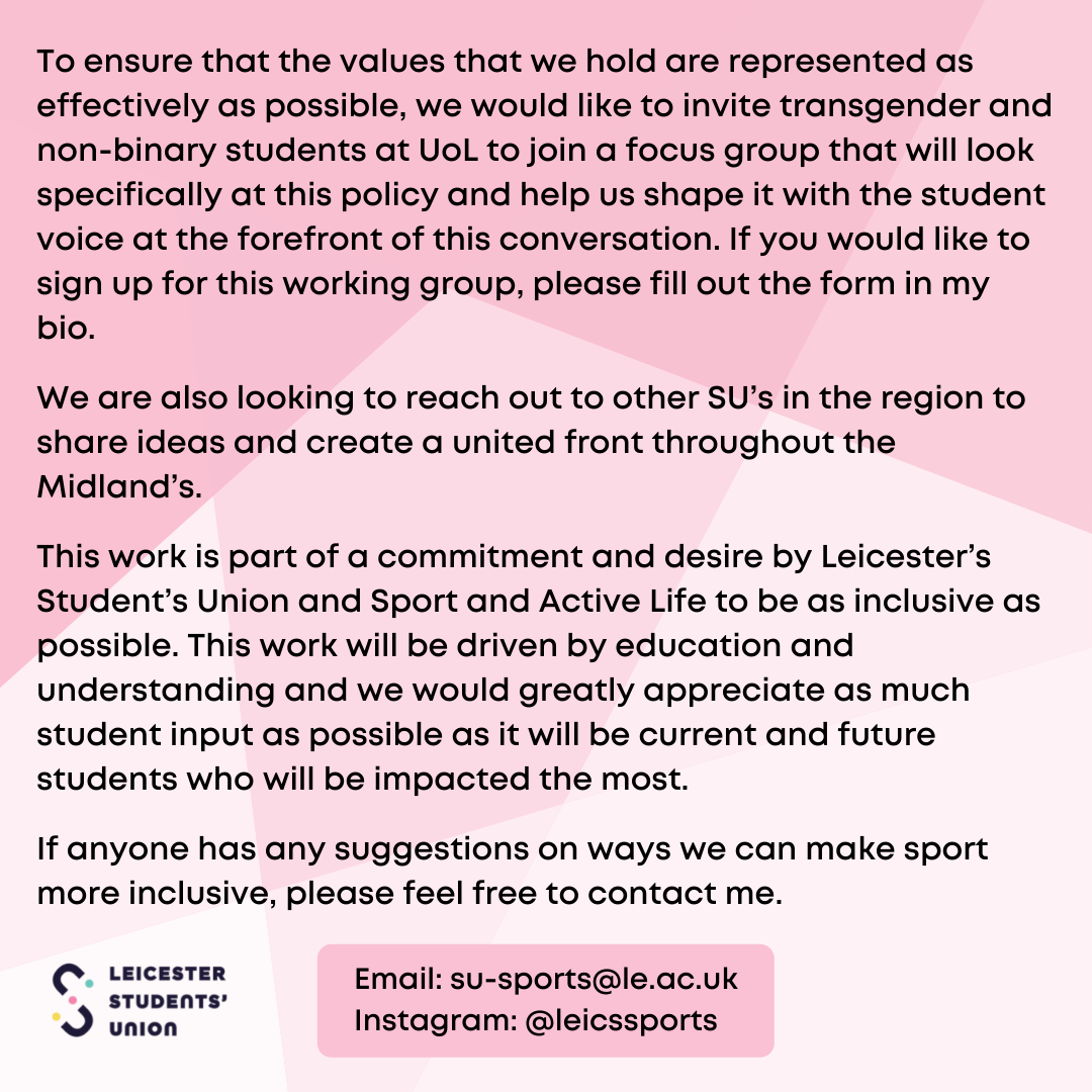  To ensure that the values that we hold are represented as effectively as possible, we would like to invite transgender and non-binary students at UoL to join a focus group that will look specifically at this policy and help us shape it with the student voice at the forefront of this conversation. If you would like to sign up for this working group, please fill out the form in my bio. We are also looking to reach out to other SU's in the region to share ideas and create a united front throughout the Midland's. This work is part of a commitment and desire by Leicester's Student's Union and Sport and Active Life to be as inclusive as possible. This work will be driven by education and understanding and we would greatly appreciate as much student input as possible as it will be current and future students who will be impacted the most. If anyone has any suggestions on ways we can make sport more inclusive, please feel free to contact me. Email: su-sports@le.ac.uk Instagram: @leicssports
