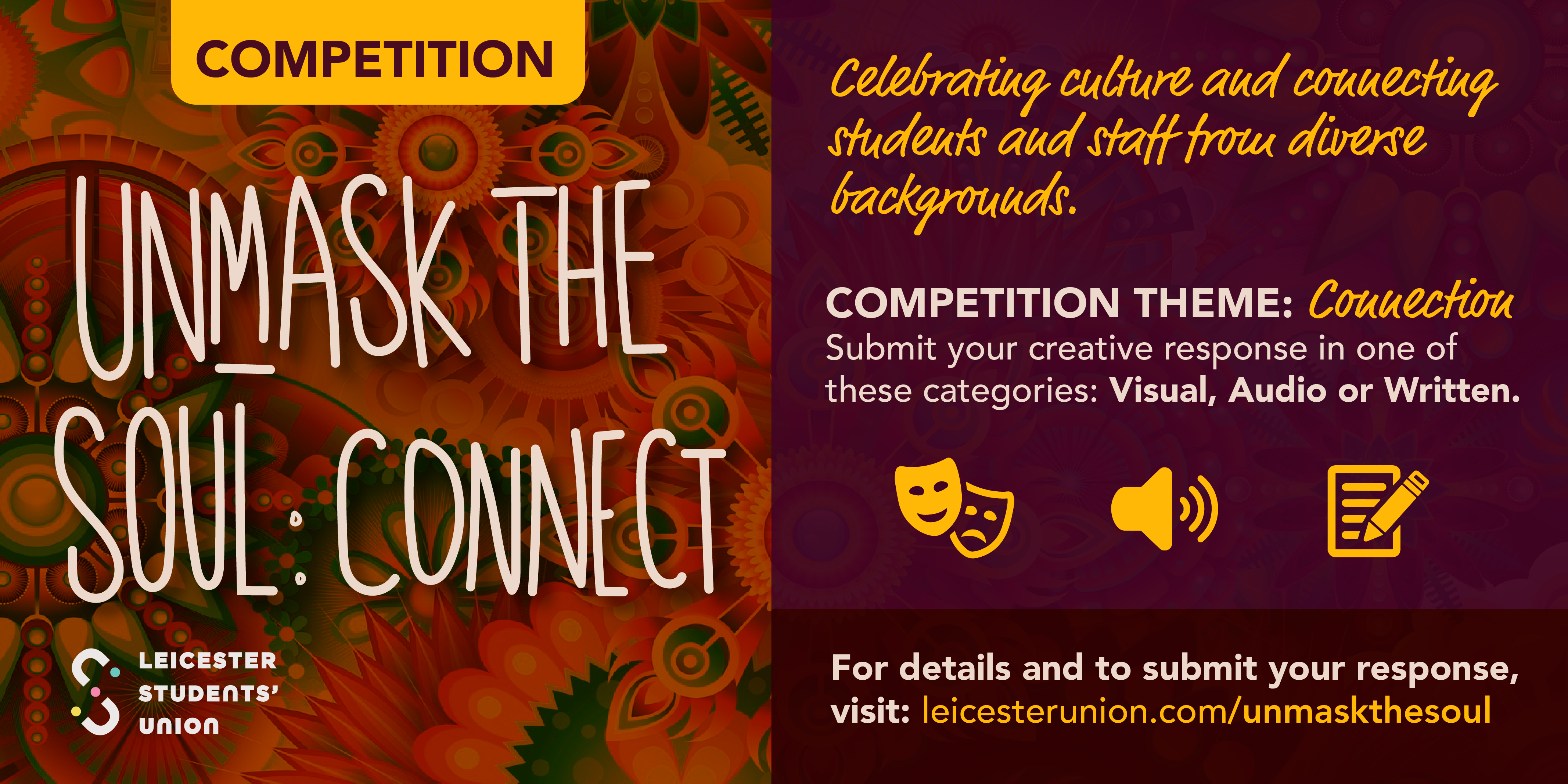 Competition. Unmask the soul:Connect Celebrating culture and connecting students and staff from diverse backgrounds. Competition Theme: Connection. Submit your creative responce in on of these categories: Visual, Audio or Written.