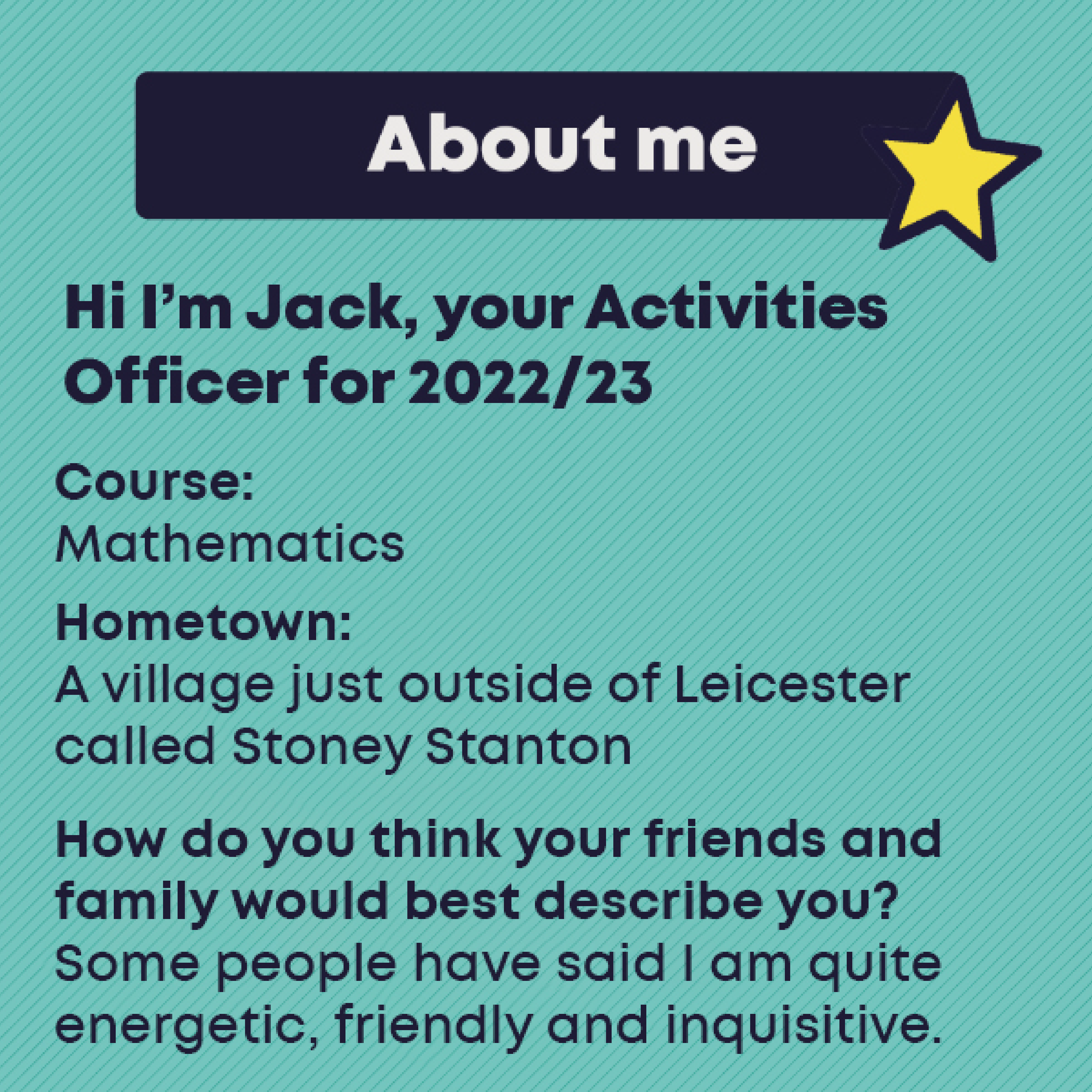 JACK McDONALD- OFFICER Profile  Course:  Mathematics MMath    Hometown    A village just outside of Leicester called Stoney Stanton      How do you think your friends and family would best describe you?        Some people have said I am quite energetic, friendly and inquisitive. 