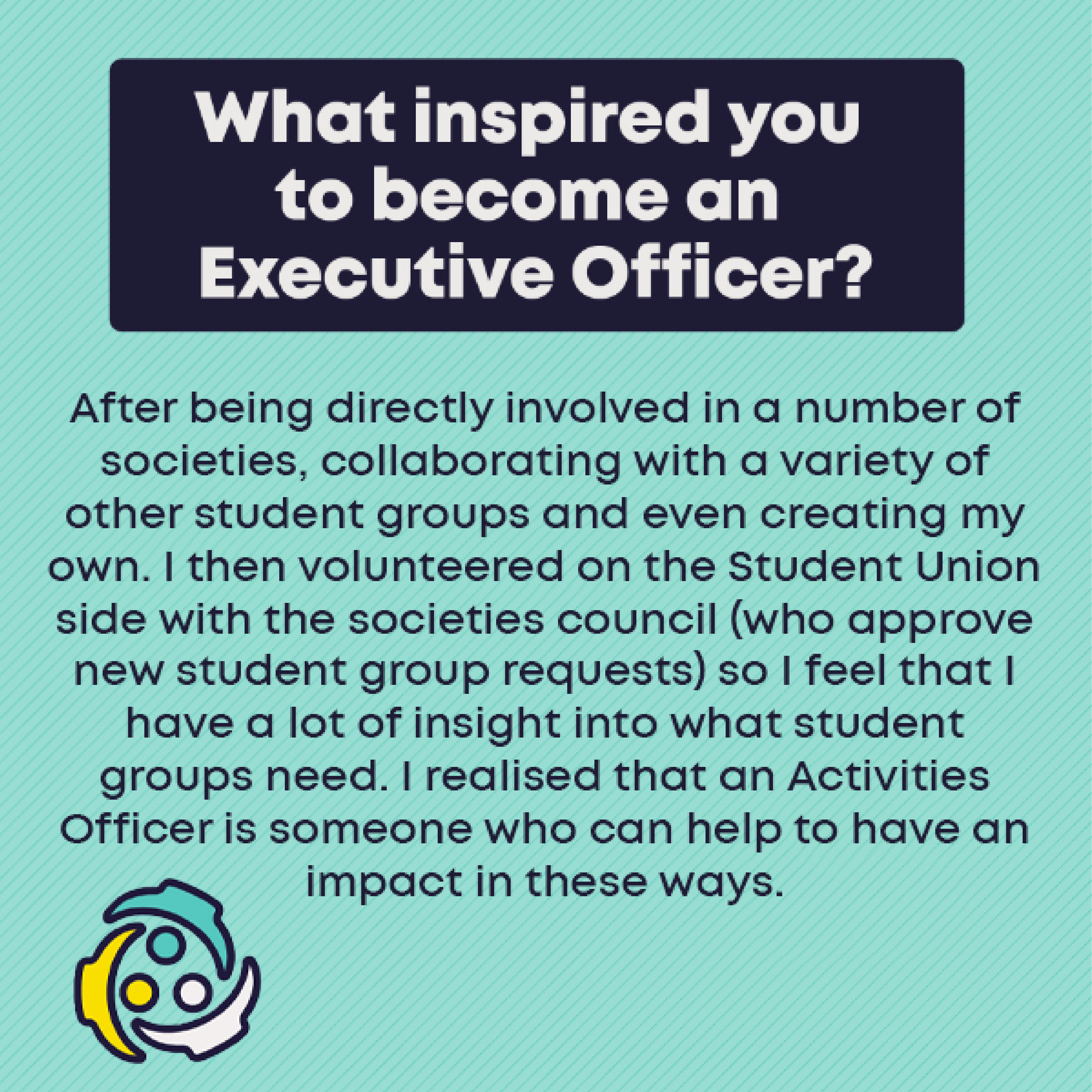 What inspired you to become an Exec Officer?        After being directly involved in a number of societies, collaborating with a variety of other student groups and even creating my own. I then volunteered on the Student Union side with the societies council (who approve new student group requests) so I feel that I have a lot of insight into what student groups need. I realised that an Activities Officer is someone who can help to have an impact in these ways.
