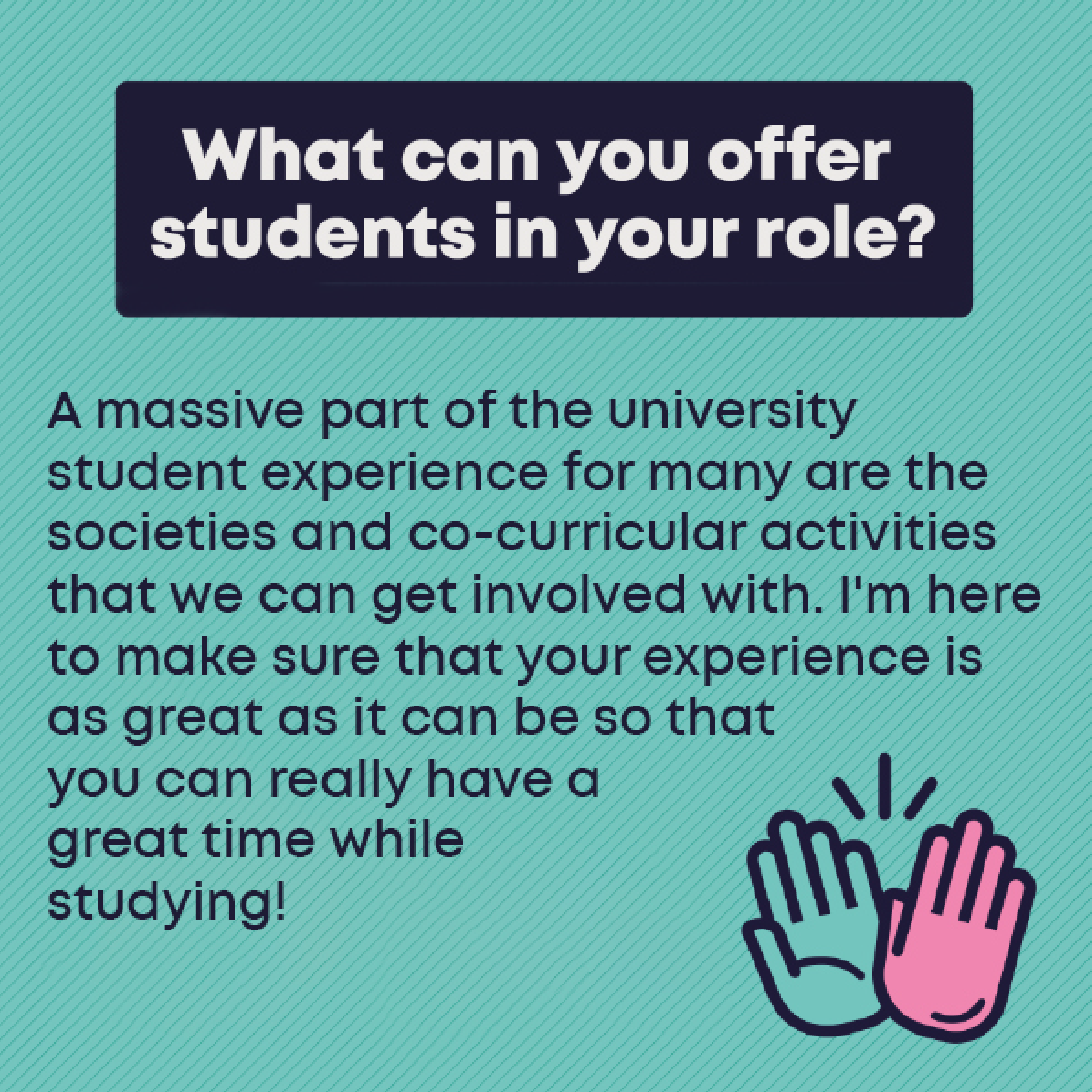 What can you offer students in your role?    A massive part of the university student experience for many are the societies and co-curricular activities that we can get involved with. I'm here to make sure that your experience is as great as it can be so that you can really have a great time while studying!