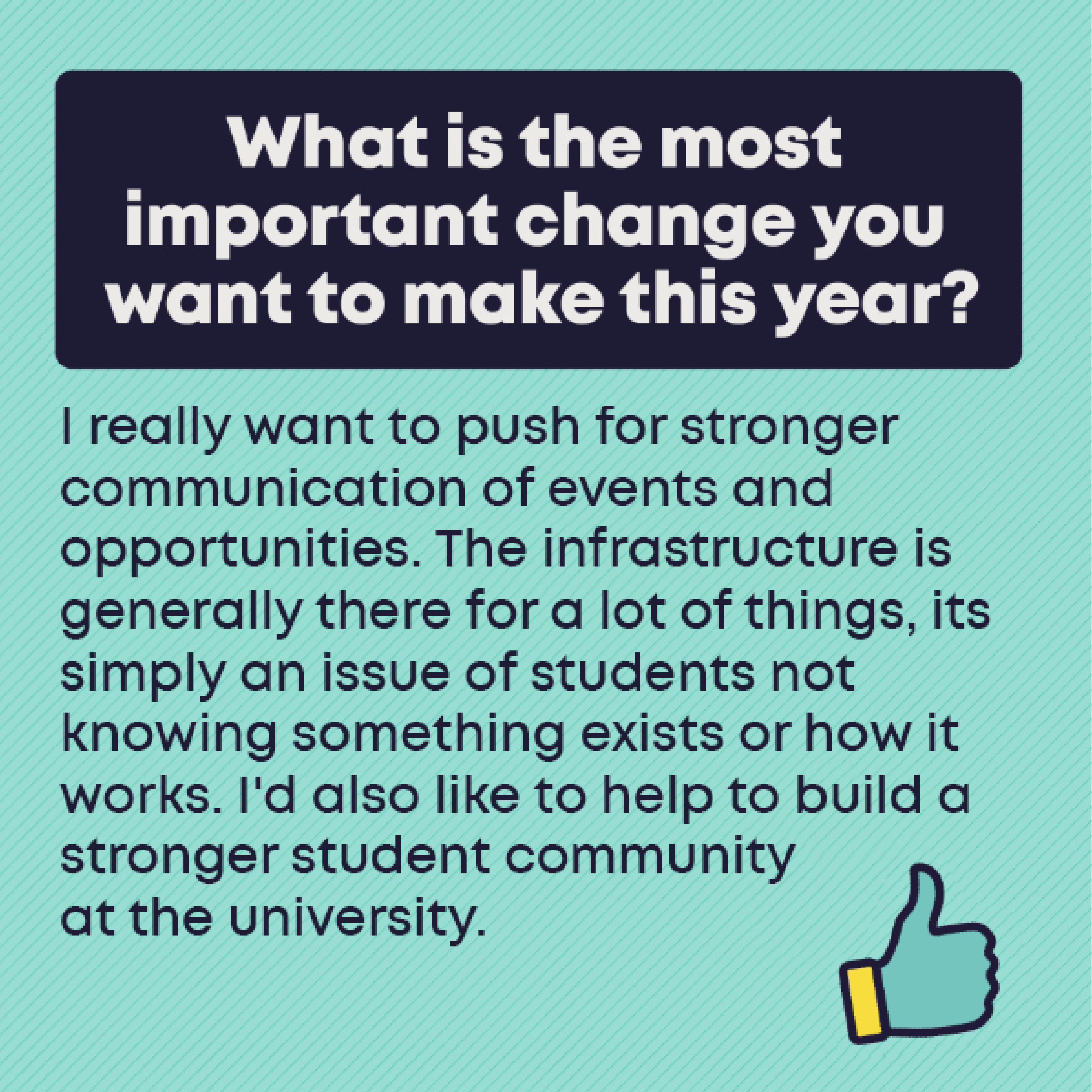What is the most important change you want to make this year?          I really want to push for stronger communication of events and opportunities. The infrastructure is generally there for a lot of things, its simply an issue of students not knowing something exists or how it works. I'd also like to help to build a stronger student community at the university. 