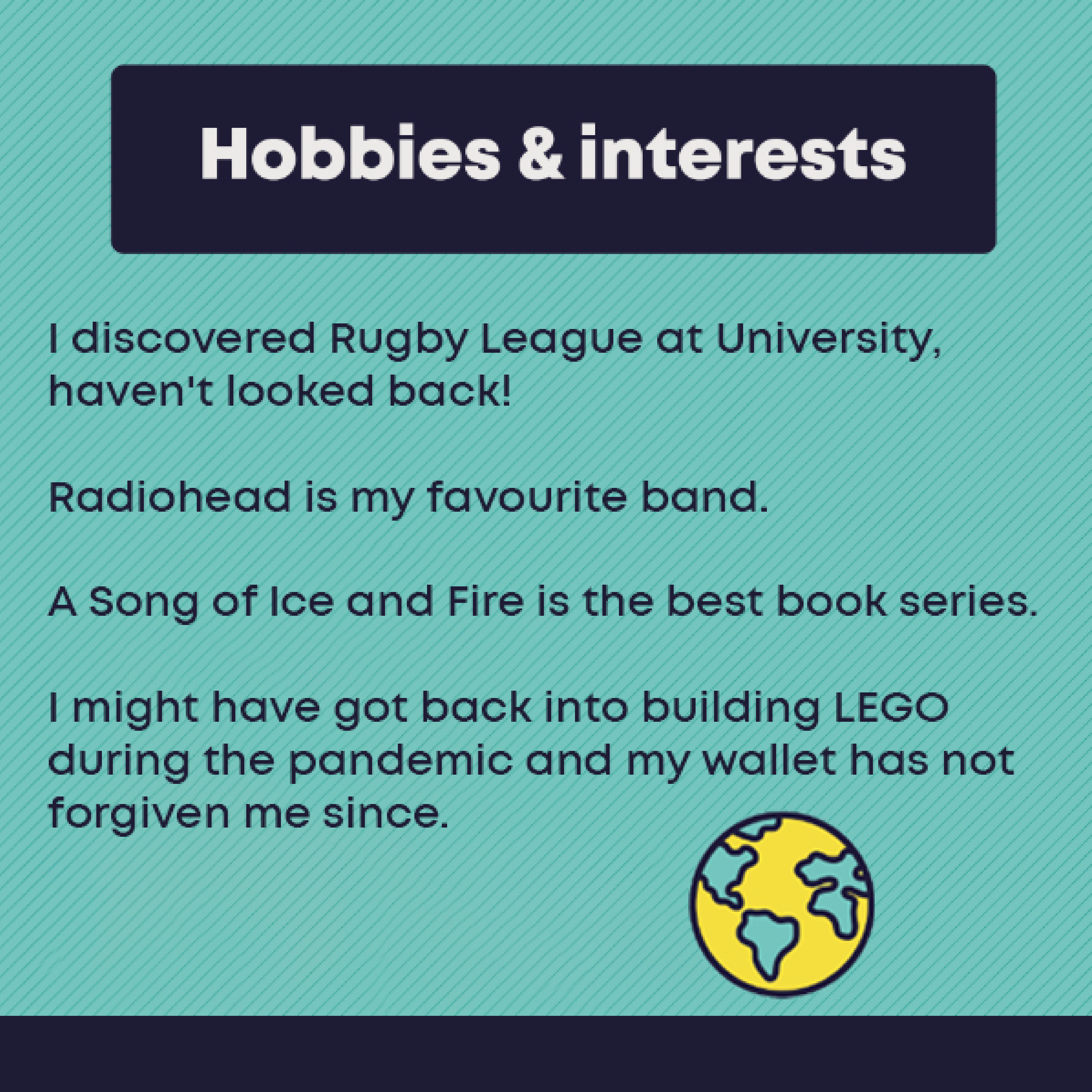 Hobbies and Interests: I discovered Rugby League at University, haven't looked back!    Radiohead is my favourite band.      A Song of Ice and Fire is the best book series.    I might have got back into building LEGO during the pandemic and my wallet has not forgiven me since.