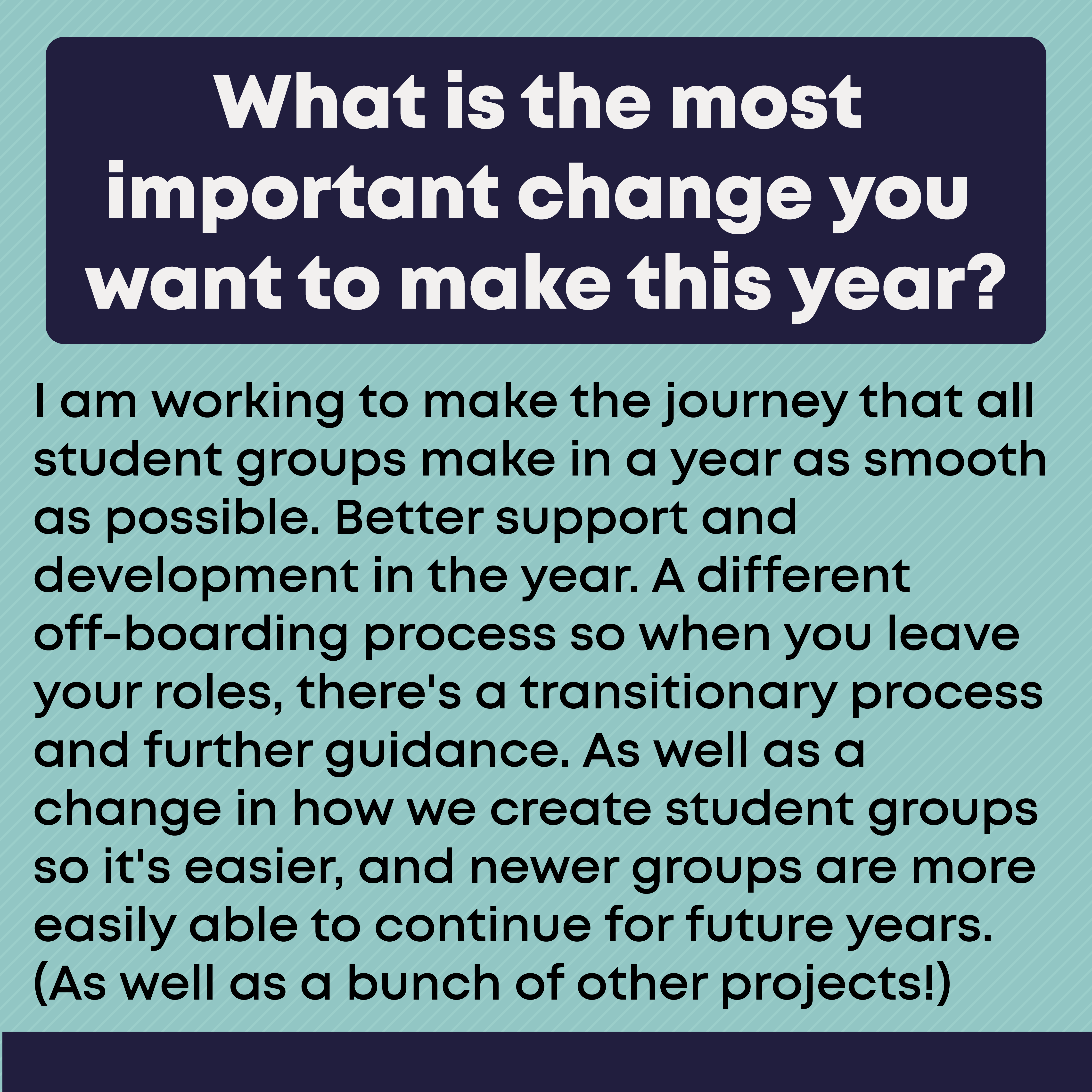What is the most important change you want to make this year?     I am working to make the journey that all student groups make in a year as smooth as possible. Better support and development in the year. A different off-boarding process so when you leave your roles, there's a transitionary process and further guidance. As well as a change in how we create student groups so it's easier, and newer groups are more easily able to continue for future years. (As well as a bunch of other projects!)