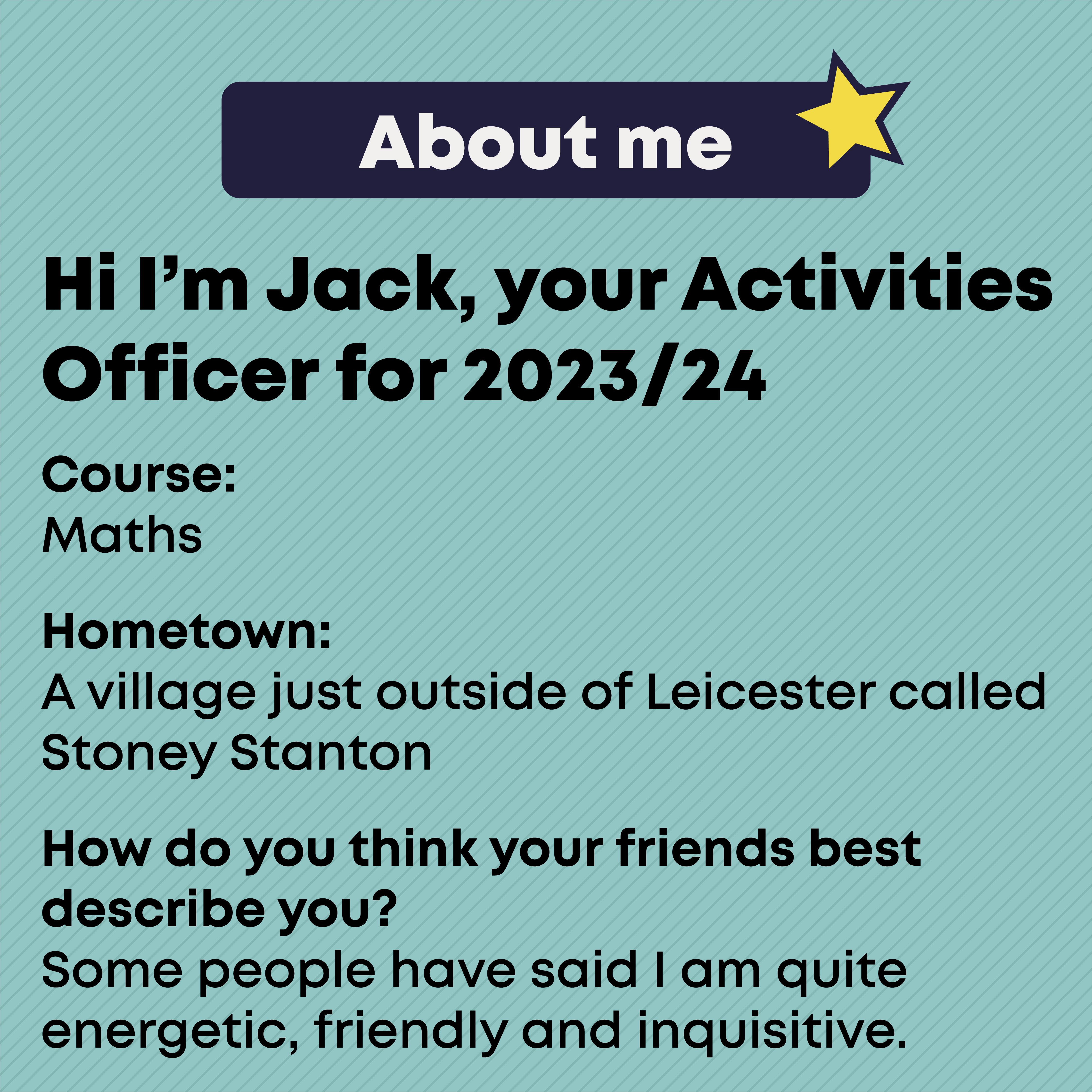 JACK McDONALD- OFFICER Profile  Course:  Mathematics MMath    Hometown    A village just outside of Leicester called Stoney Stanton      How do you think your friends and family would best describe you?        Some people have said I am quite energetic, friendly and inquisitive. 
