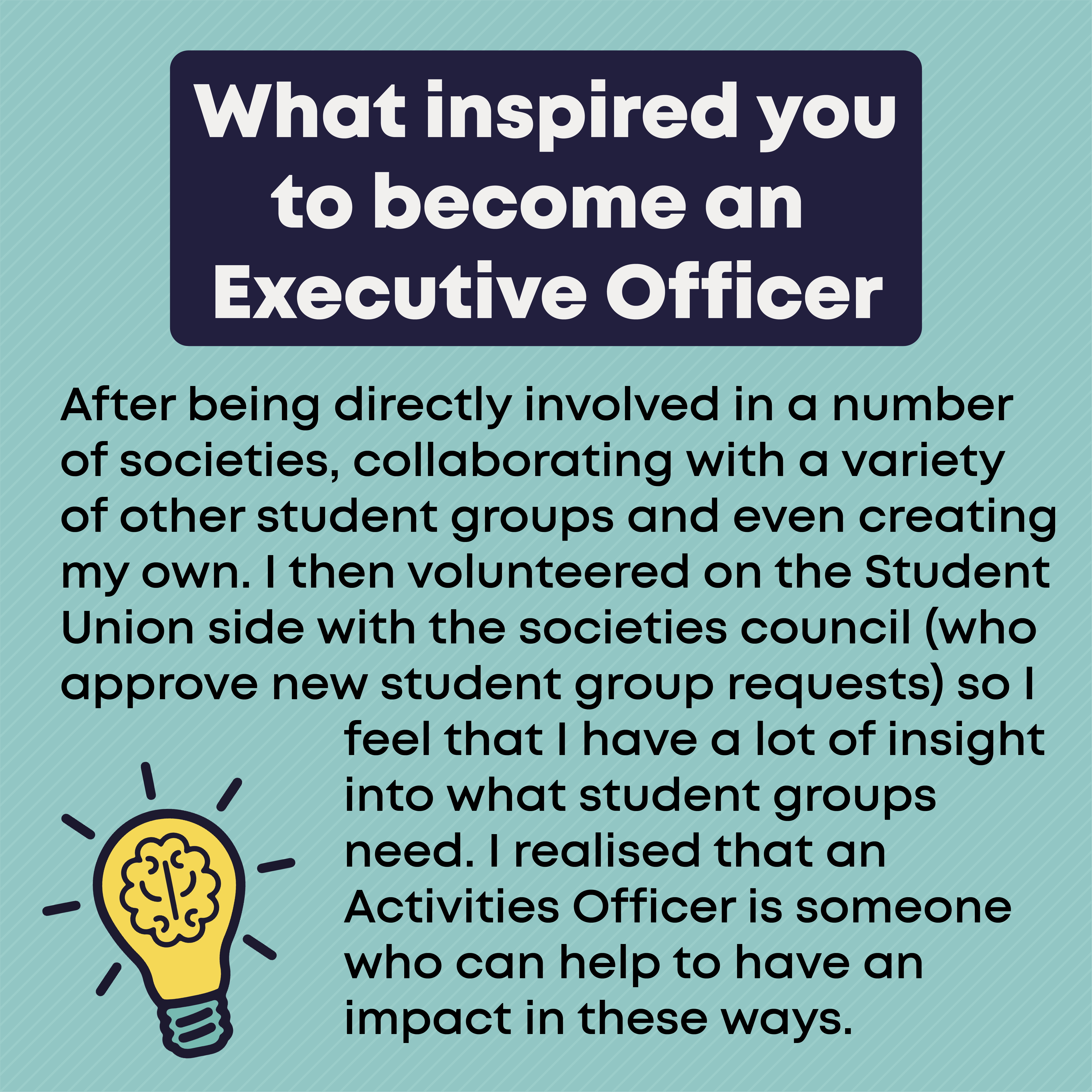 What inspired you to become an Exec Officer?        After being directly involved in a number of societies, collaborating with a variety of other student groups and even creating my own. I then volunteered on the Student Union side with the societies council (who approve new student group requests) so I feel that I have a lot of insight into what student groups need. I realised that an Activities Officer is someone who can help to have an impact in these ways.