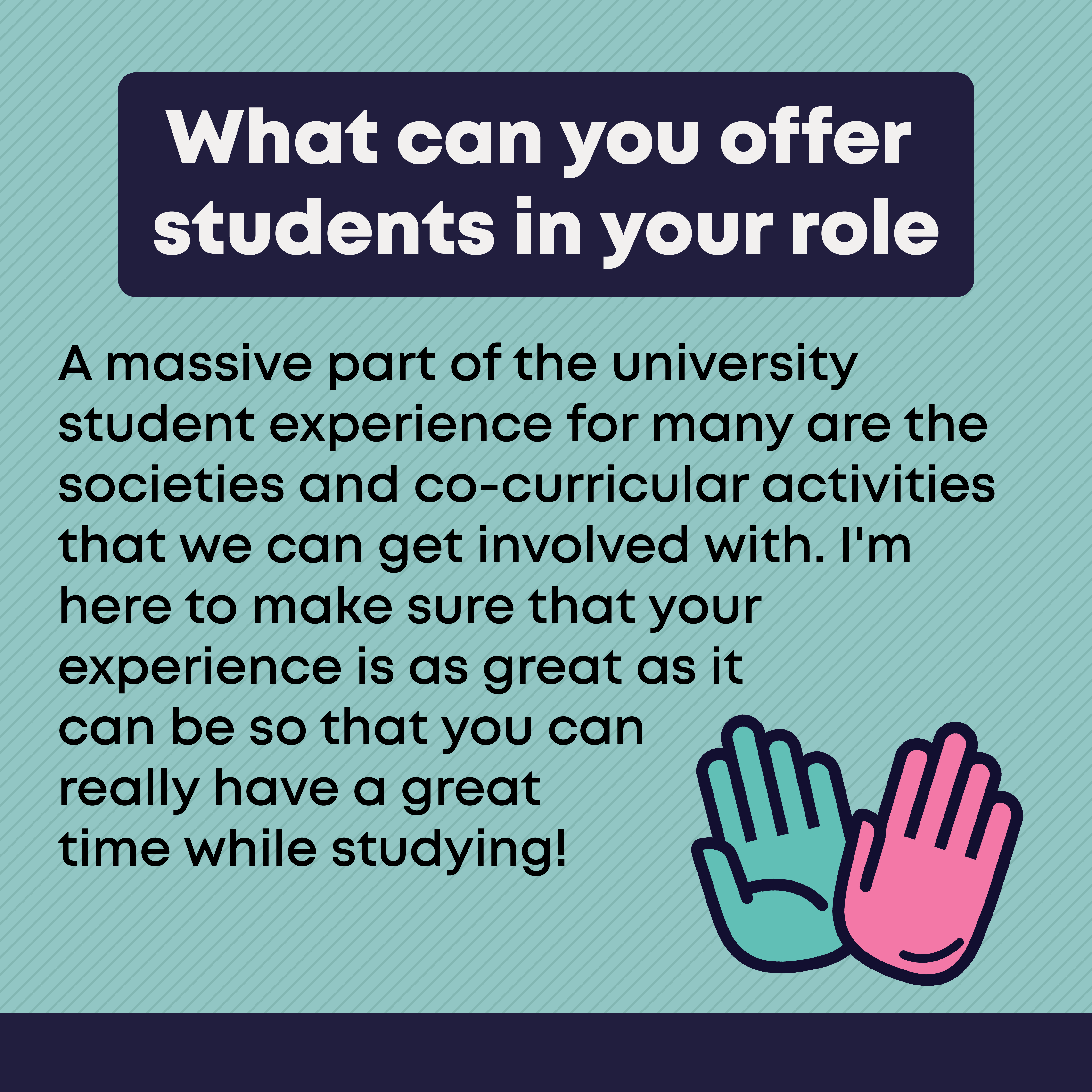 What can you offer students in your role?    A massive part of the university student experience for many are the societies and co-curricular activities that we can get involved with. I'm here to make sure that your experience is as great as it can be so that you can really have a great time while studying!