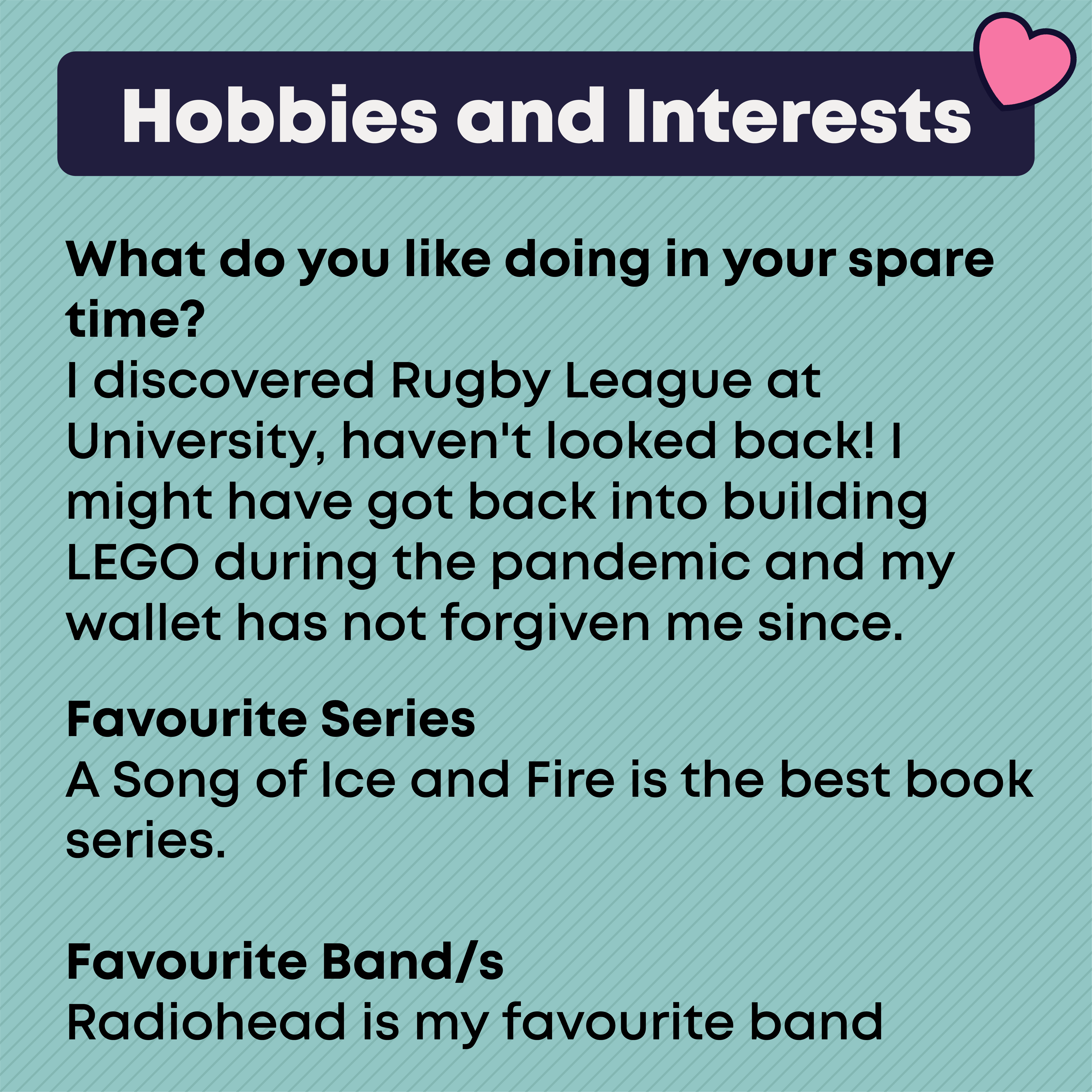 Hobbies and Interests: I discovered Rugby League at University, haven't looked back!    Radiohead is my favourite band.      A Song of Ice and Fire is the best book series.    I might have got back into building LEGO during the pandemic and my wallet has not forgiven me since.