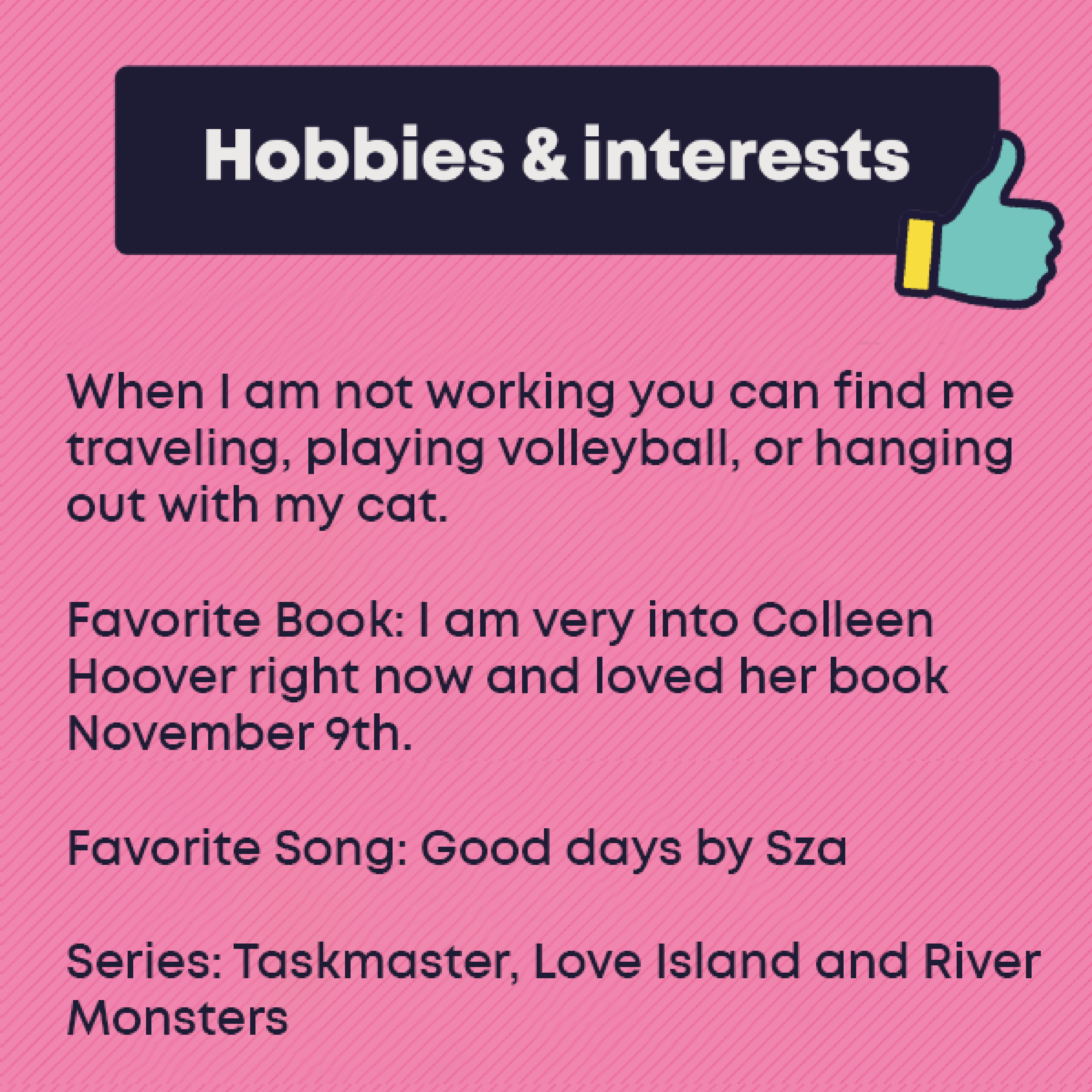 Hobbies and Interests: When I am not working you can find me traveling, playing volleyball, or hanging out with my cat. Favorite Book: I am very into Colleen Hoover right now and loved her book November 9th. Favorite Song: Good days by Sza Series: Taskmaster, Love Island and River Monsters 