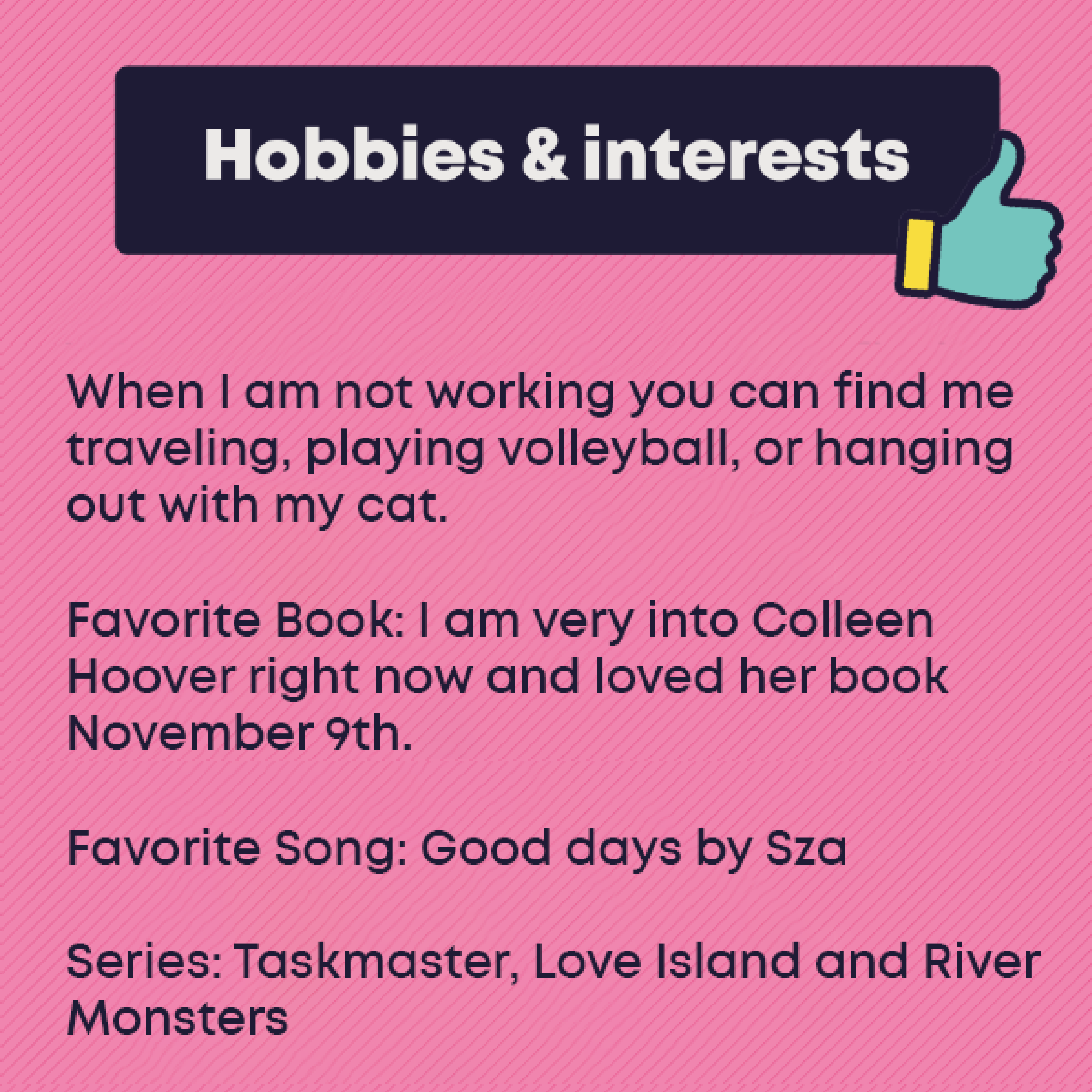 Hobbies and Interests: When I am not working you can find me traveling, playing volleyball, or hanging out with my cat. Favorite Book: I am very into Colleen Hoover right now and loved her book November 9th. Favorite Song: Good days by Sza Series: Taskmaster, Love Island and River Monsters