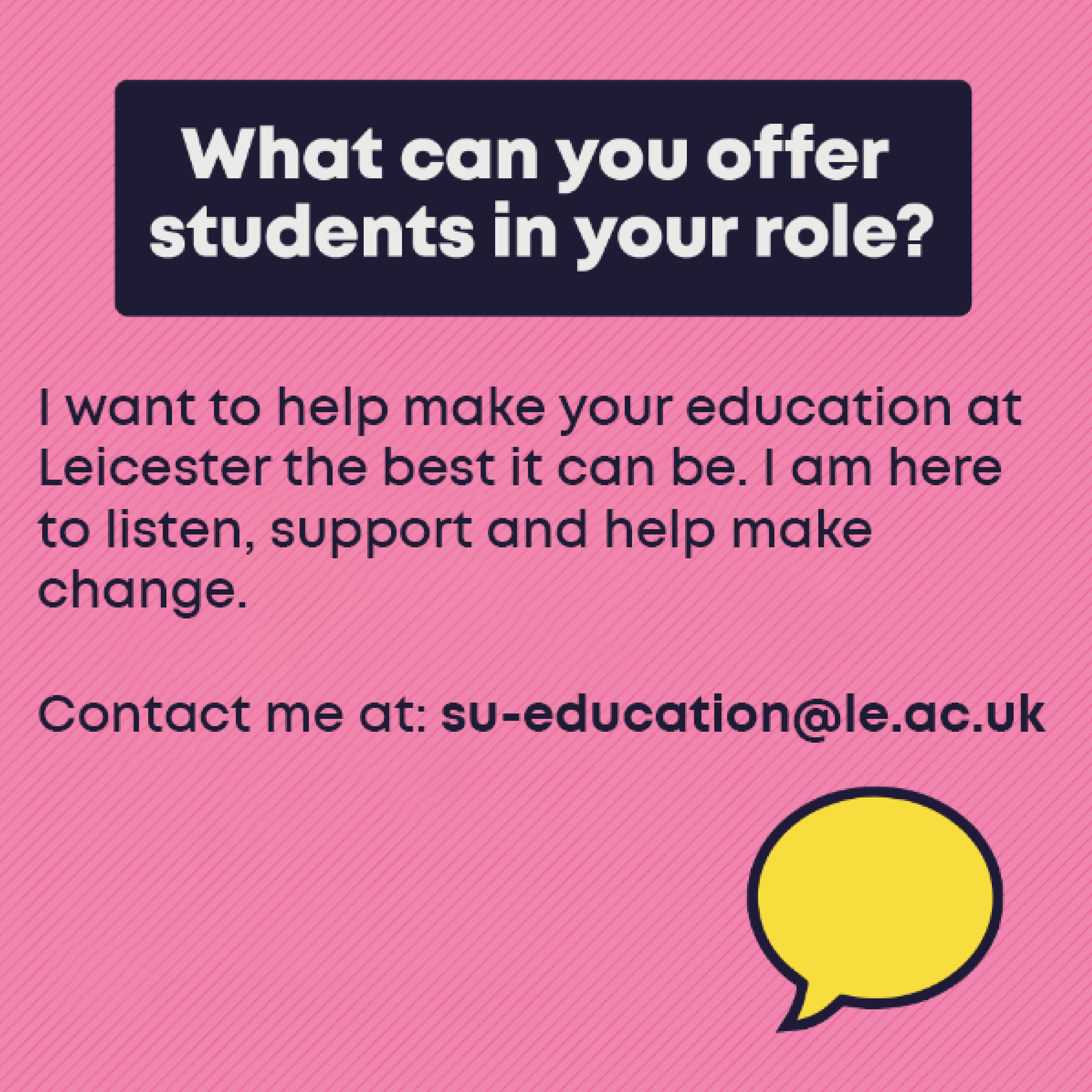 What you can offer students in your role: I want to help make your education at Leicester the best it can be. I am here to listen, support and help make change. Contact me at su-education@le.ac.uk.