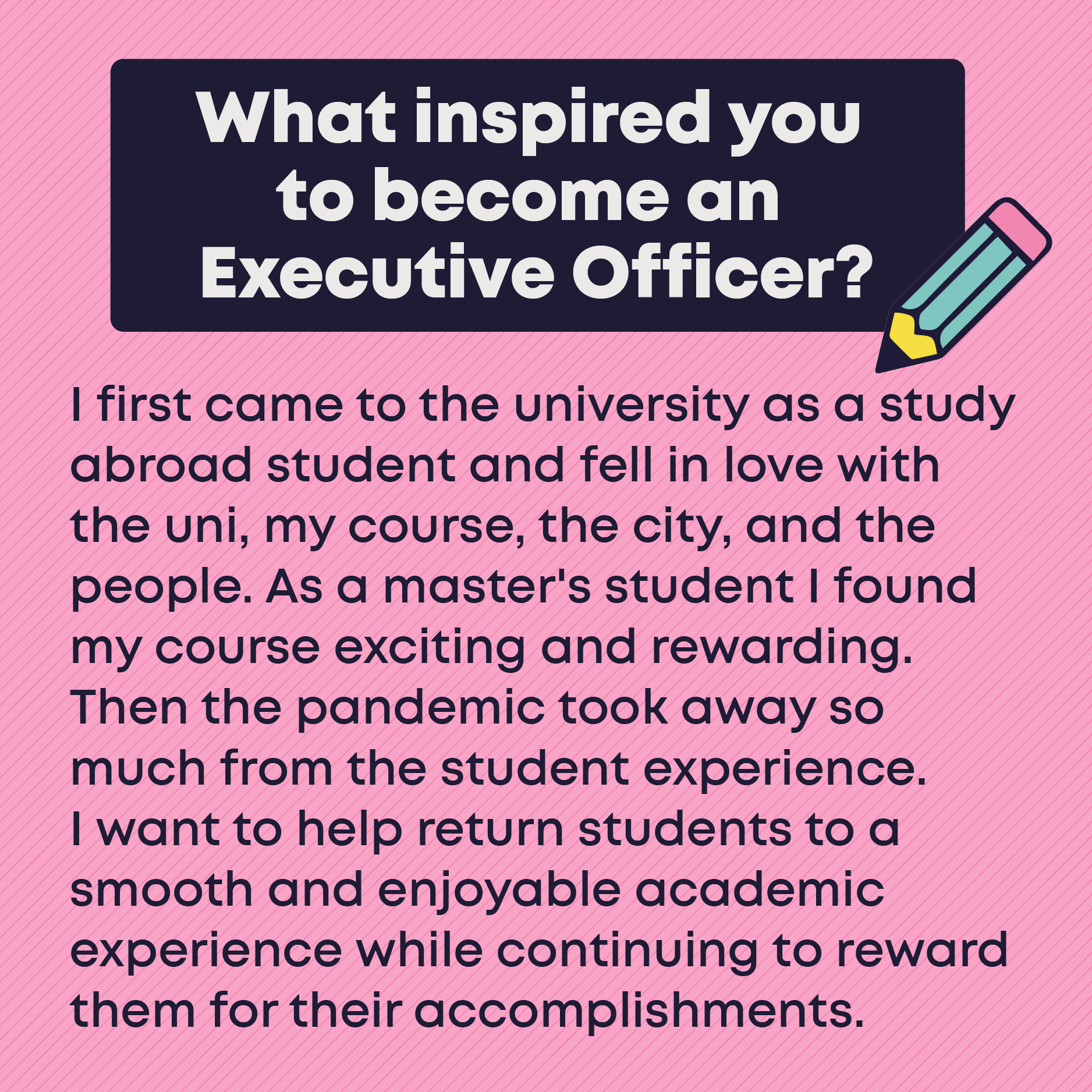 What inspired you to become an Executive Officer? I first came to the university as a study abroad student and fell in love with the uni, my course, the city, and the people. As a master's student I found my course exciting and rewarding. Then the pandemic took away so much from the student experience.  I want to help return students to a smooth and enjoyable academic experience while continuing to reward them for their accomplishments. 