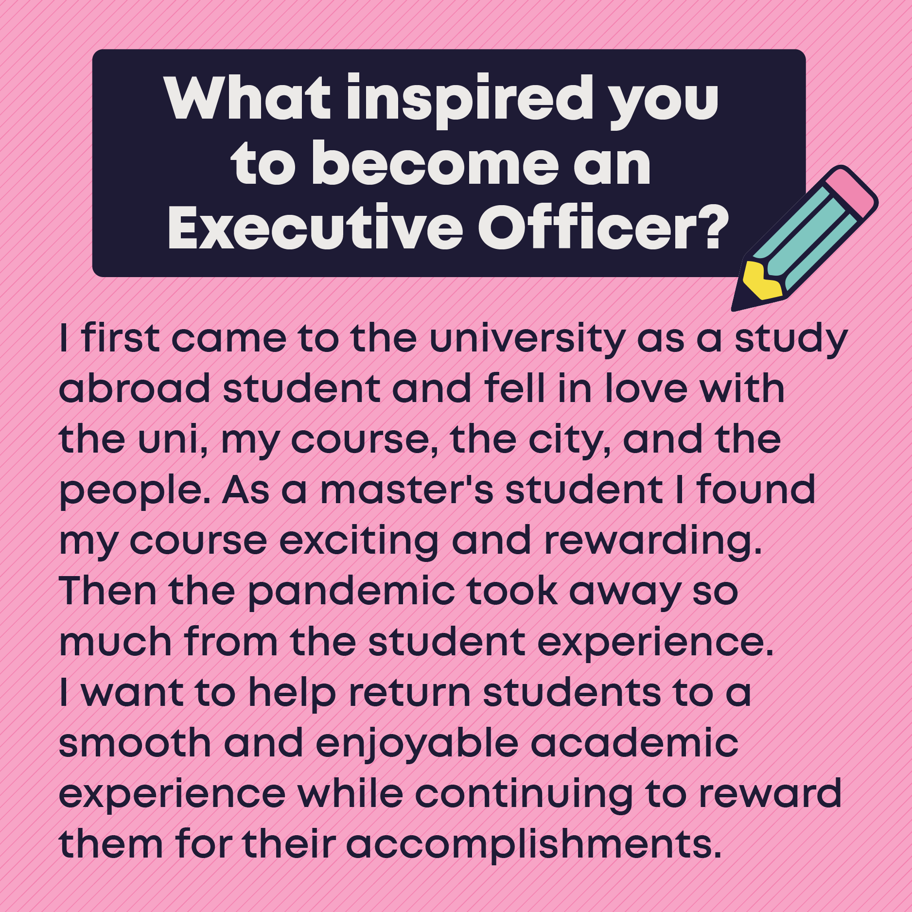 What inspired you to become an Executive Officer? I first came to the university as a study abroad student and fell in love with the uni, my course, the city, and the people. As a master's student I found my course exciting and rewarding. Then the pandemic took away so much from the student experience. I want to help return students to a smooth and enjoyable academic experience while continuing to reward them for their accomplishments.