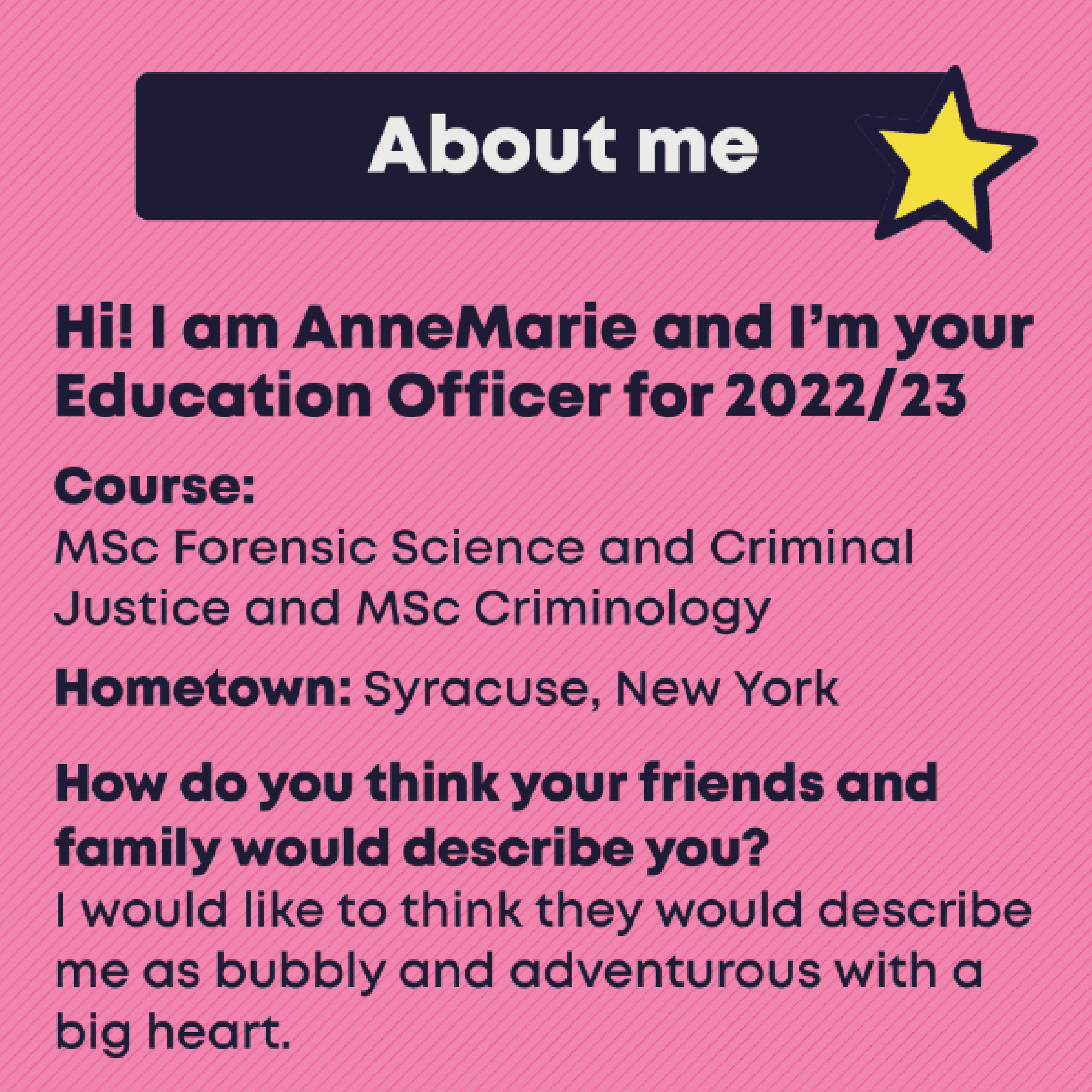 About me. Hi! I am AnneMarie and I’m your  Education Officer for 2022/23. Course:  MSc Forensic Science and Criminal  Justice and MSc Criminology. Hometown: Syracuse, New York. How do you think your friends and family would describe you? I would like to think they would describe me as bubbly and adventurous with a big heart.