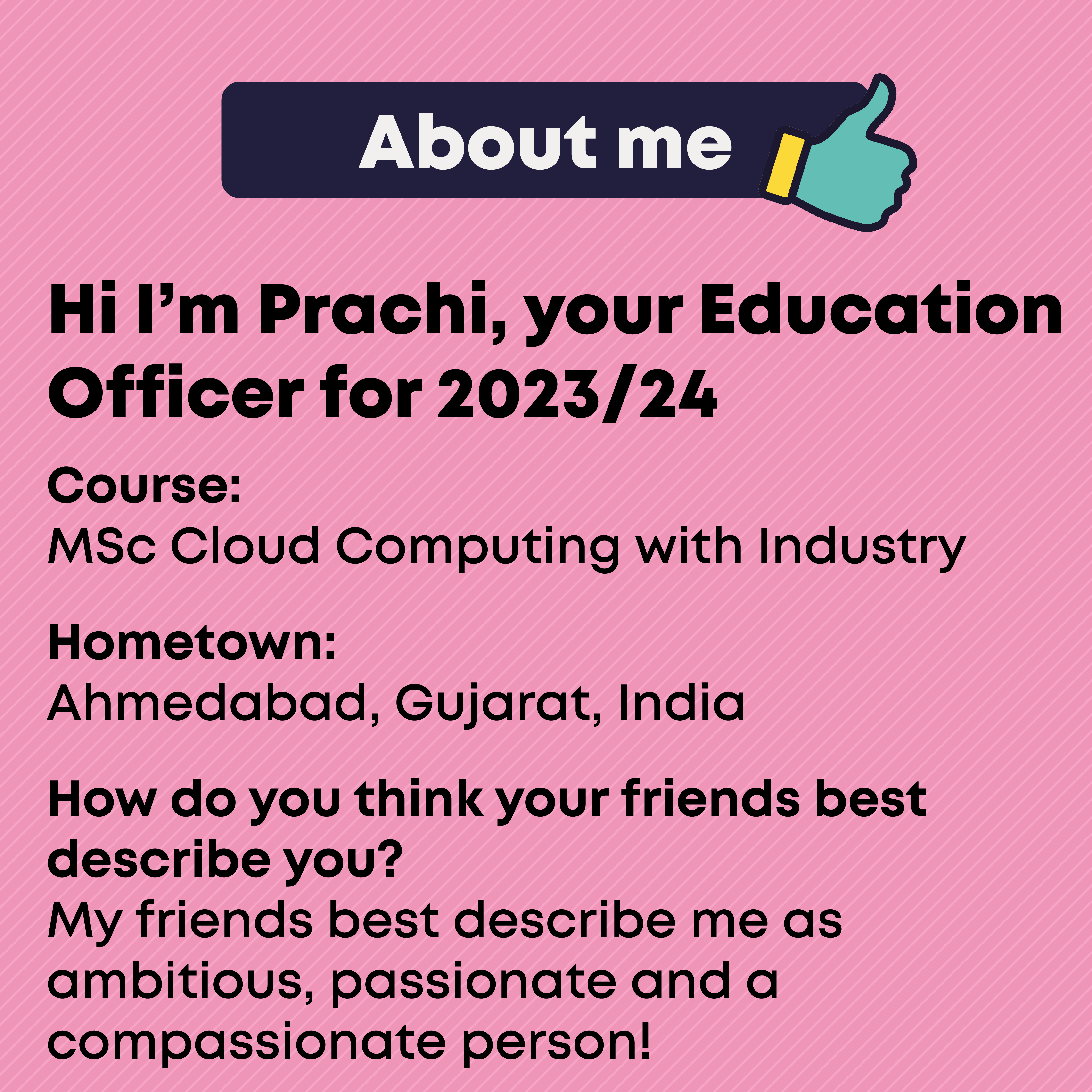 About  Course: MSc Cloud Computing with Industry  Hometown: Ahmedabad, Gujarat, India  How do you think your friends best describe you?  My friends best describe me as ambitious, passionate and a compassionate person!