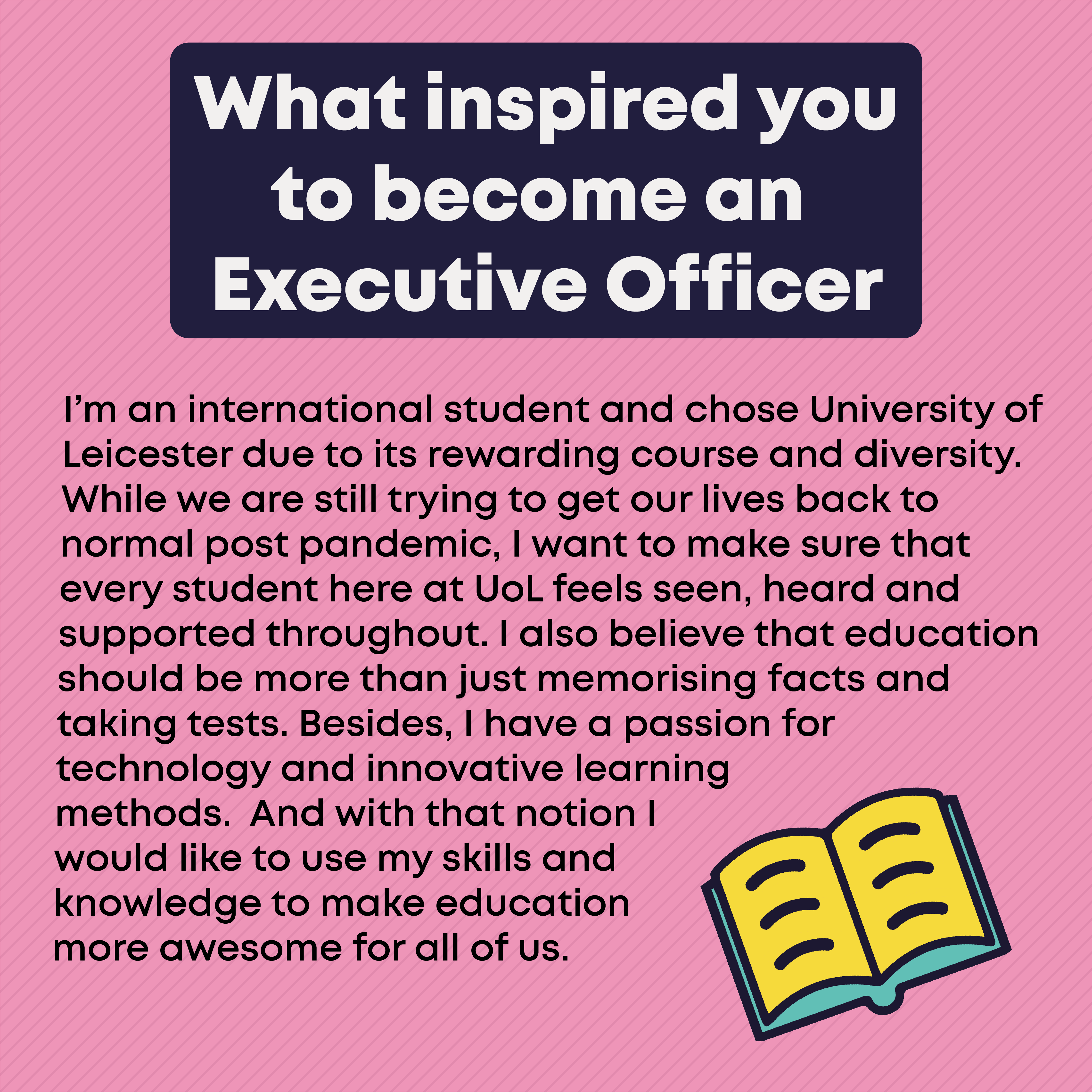 What inspired you to become an Executive Officer?  I’m an international student and chose University of Leicester due to its rewarding course and diversity. While we are still trying to get our lives back to normal post pandemic, I want to make sure that every student here at UoL feels seen, heard and supported throughout. I also believe that education should be more than just memorising facts and taking tests. Besides, I have a passion for technology and innovative learning methods.  And with that notion I would like to use my skills and knowledge to make education more awesome for all of us.