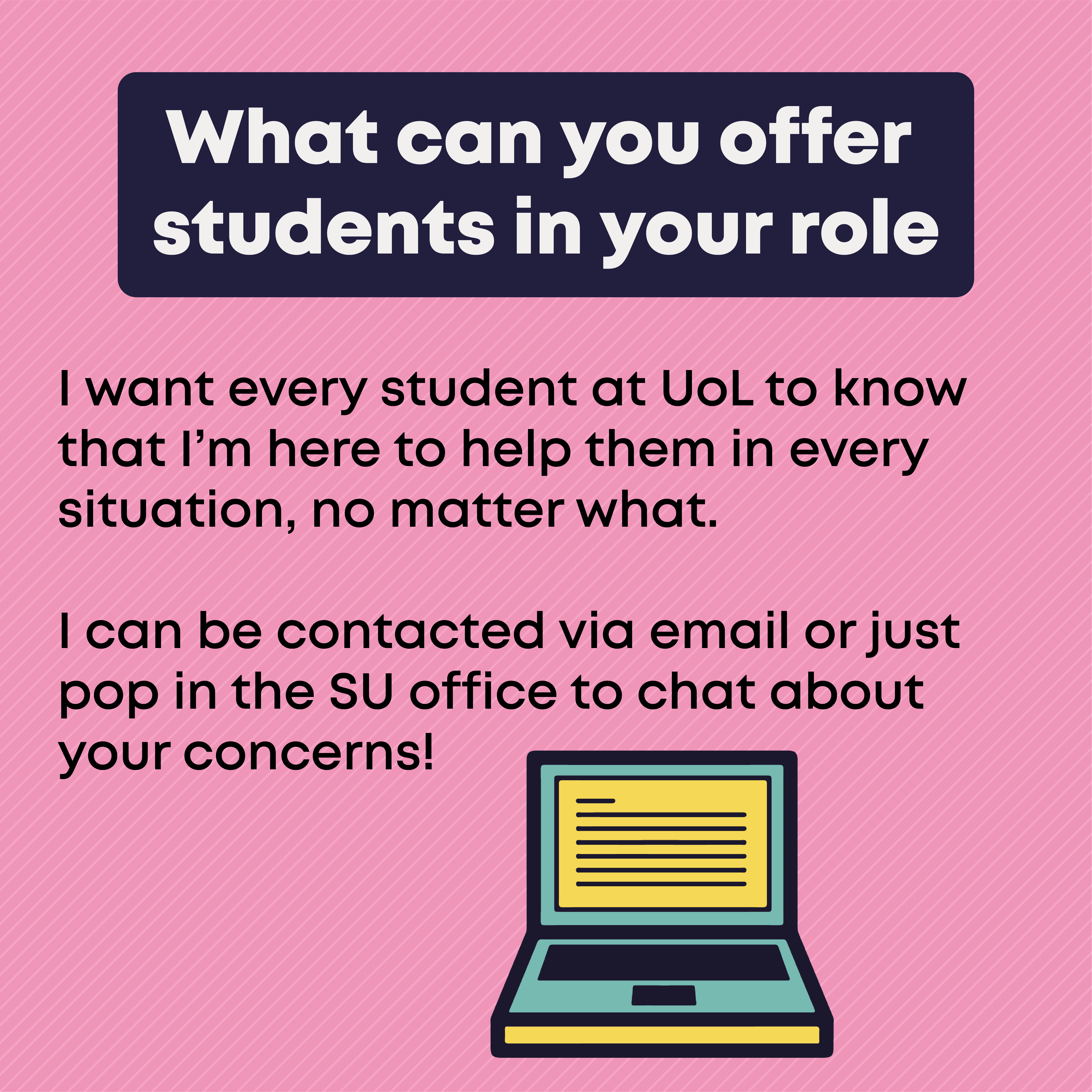 What can you offer students in your role?  I want every student at UoL to know that I’m here to help them in every situation, no matter what.   I can be contacted via email or just pop in the SU office to chat about your concerns! 