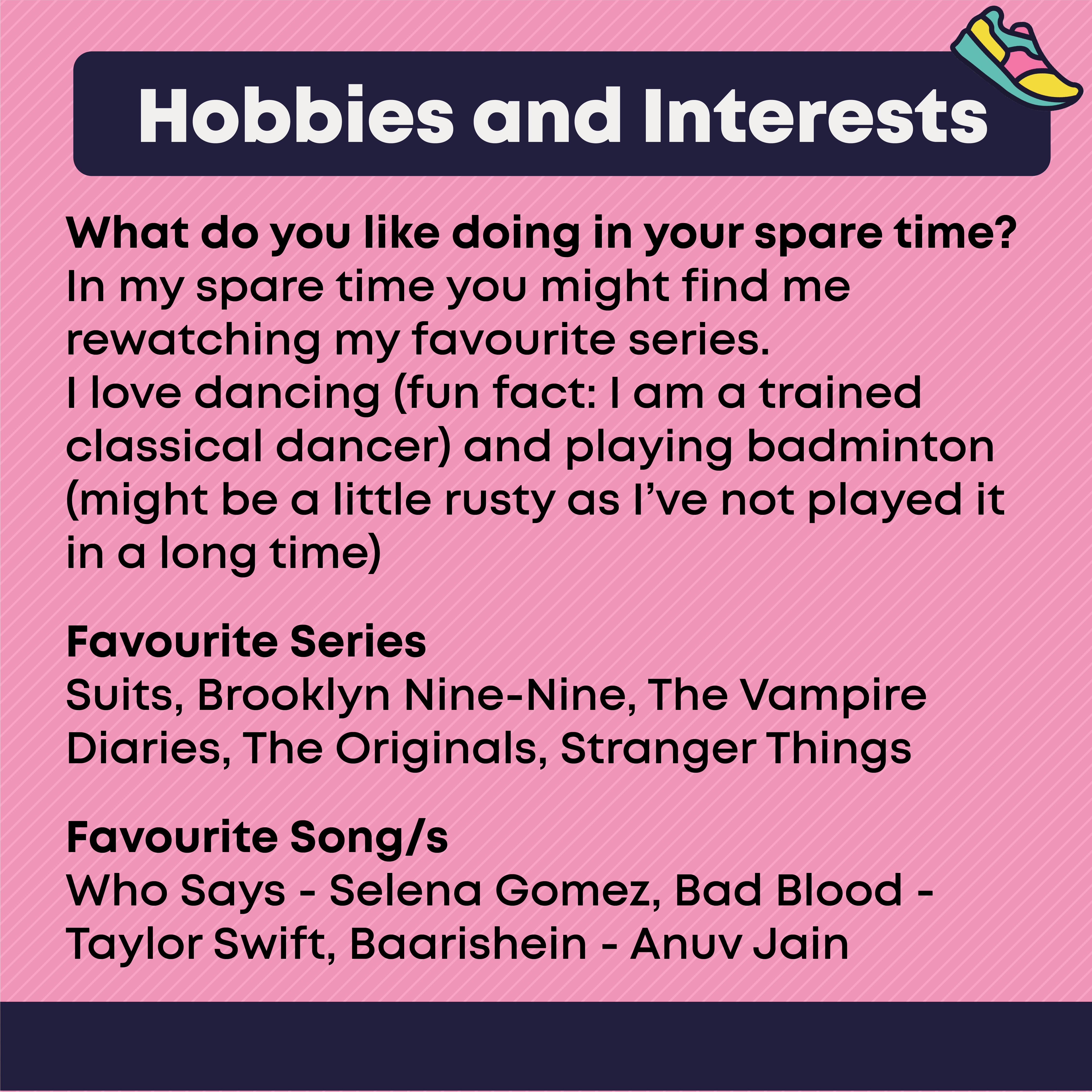 Hobbies and Interests  What you like doing in your spare time  In my spare time you might find me rewatching my favourite series. I love dancing (fun fact: I am a trained classical dancer) and playing badminton (might be a little rusty as I’ve not played it in a long time)    Favourite Series: Suits, Brooklyn Nine-Nine, The Vampire Diaries, The Originals, Stranger Things  Favourite Song/s: Who Says - Selena Gomez, Bad Blood - Taylor Swift, Baarishein - Anuv Jain