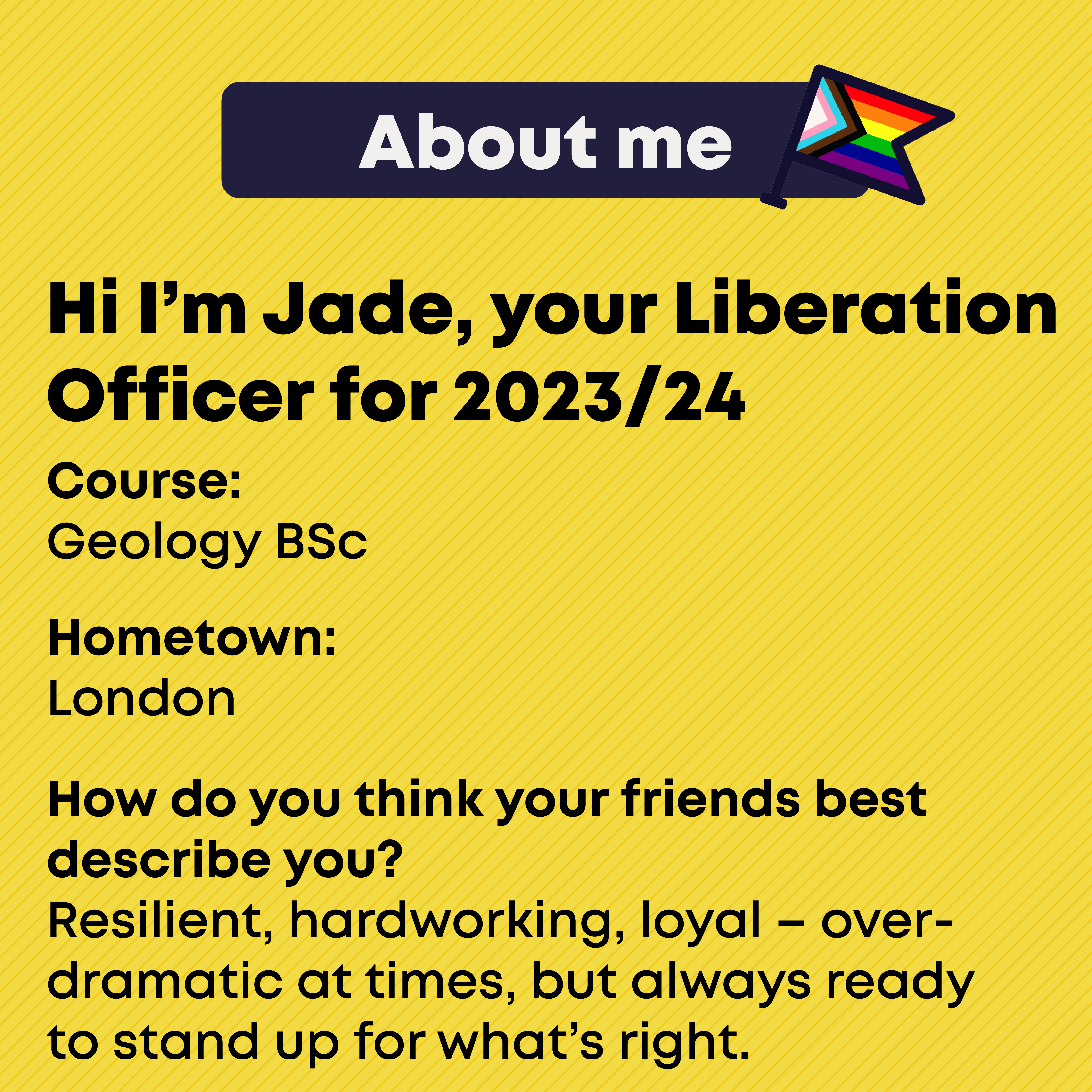 Hi I'm Jade, your liberation officer for 2023/24. About Me. Course: Geology BSc Hometown: London How do you think your friends best describe you? Resilient, hardworking, loyal – overdramatic at times, but always ready to stand up for what’s right.