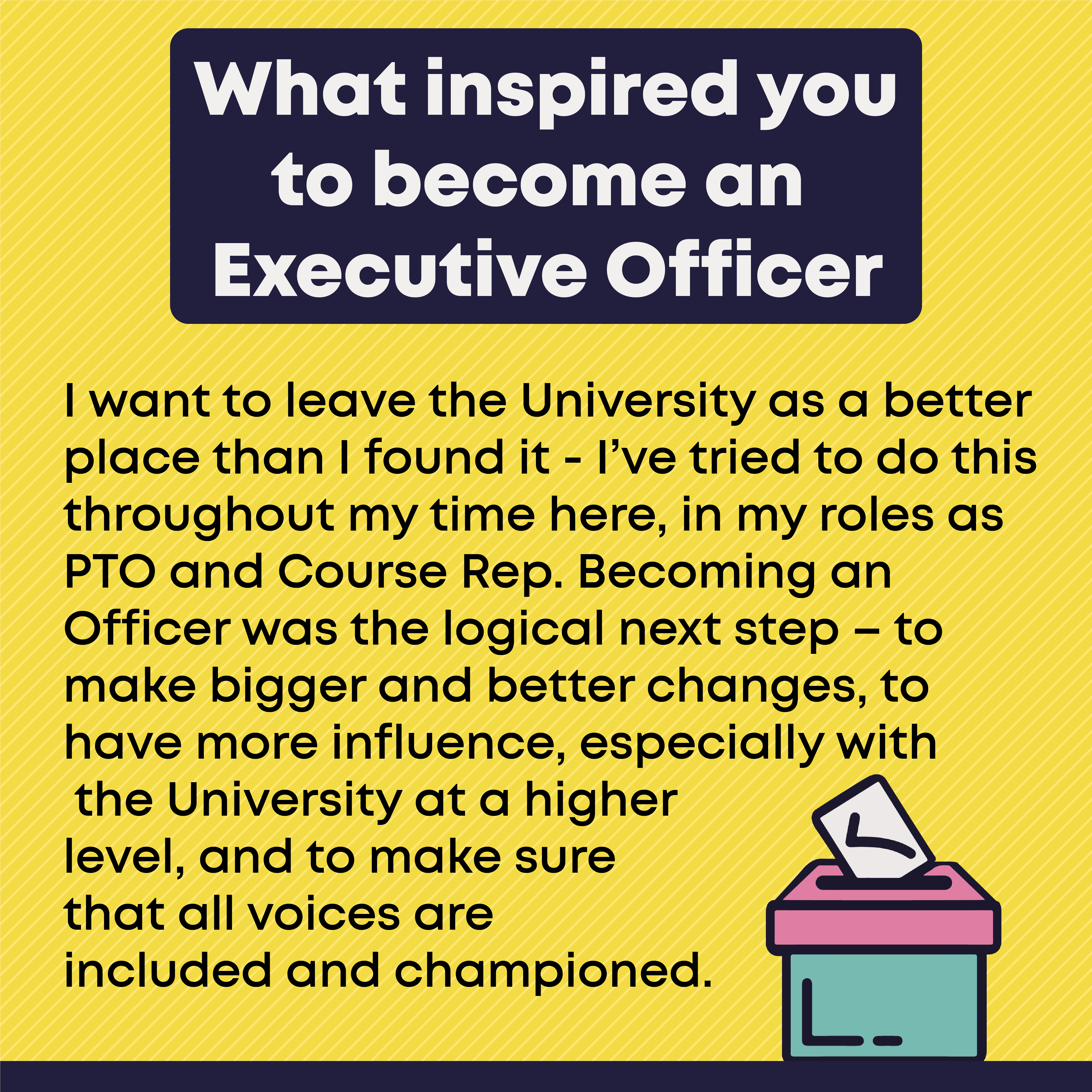 2.	What inspired you to become an Executive Officer? I want to leave the University as a better place than I found it - I’ve tried to do this throughout my time here, in my roles as PTO and Course Rep. Becoming an Officer was the logical next step – to make bigger and better changes, to have more influence, especially with the University at a higher level, and to make sure that all voices are included and championed. 