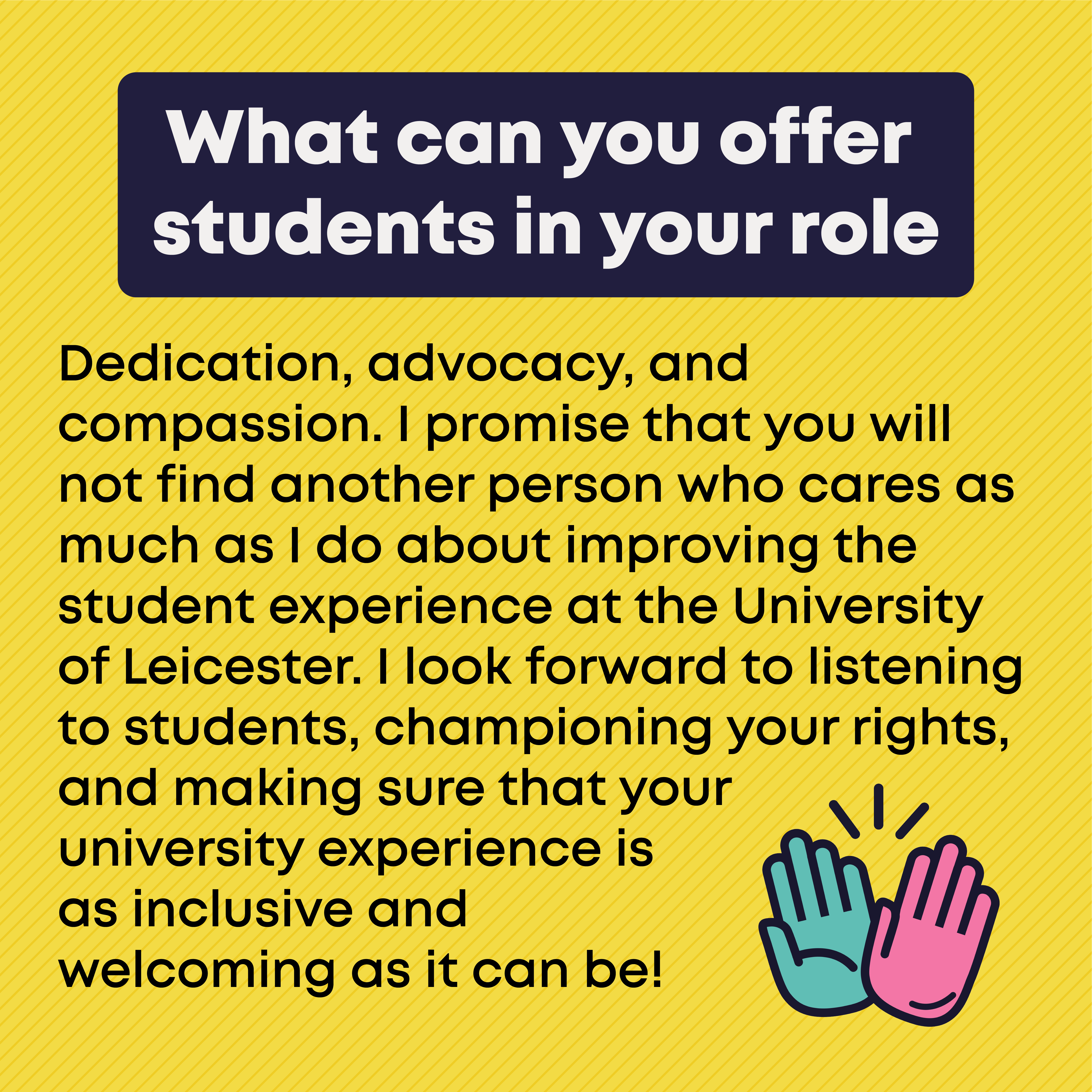 3.	What can you offer students in your role?  Dedication, advocacy, and compassion. I promise that you will not find another person who cares as much as I do about improving the student experience at the University of Leicester. I look forward to listening to students, championing your rights, and making sure that your university experience is as inclusive and welcoming as it can be! 