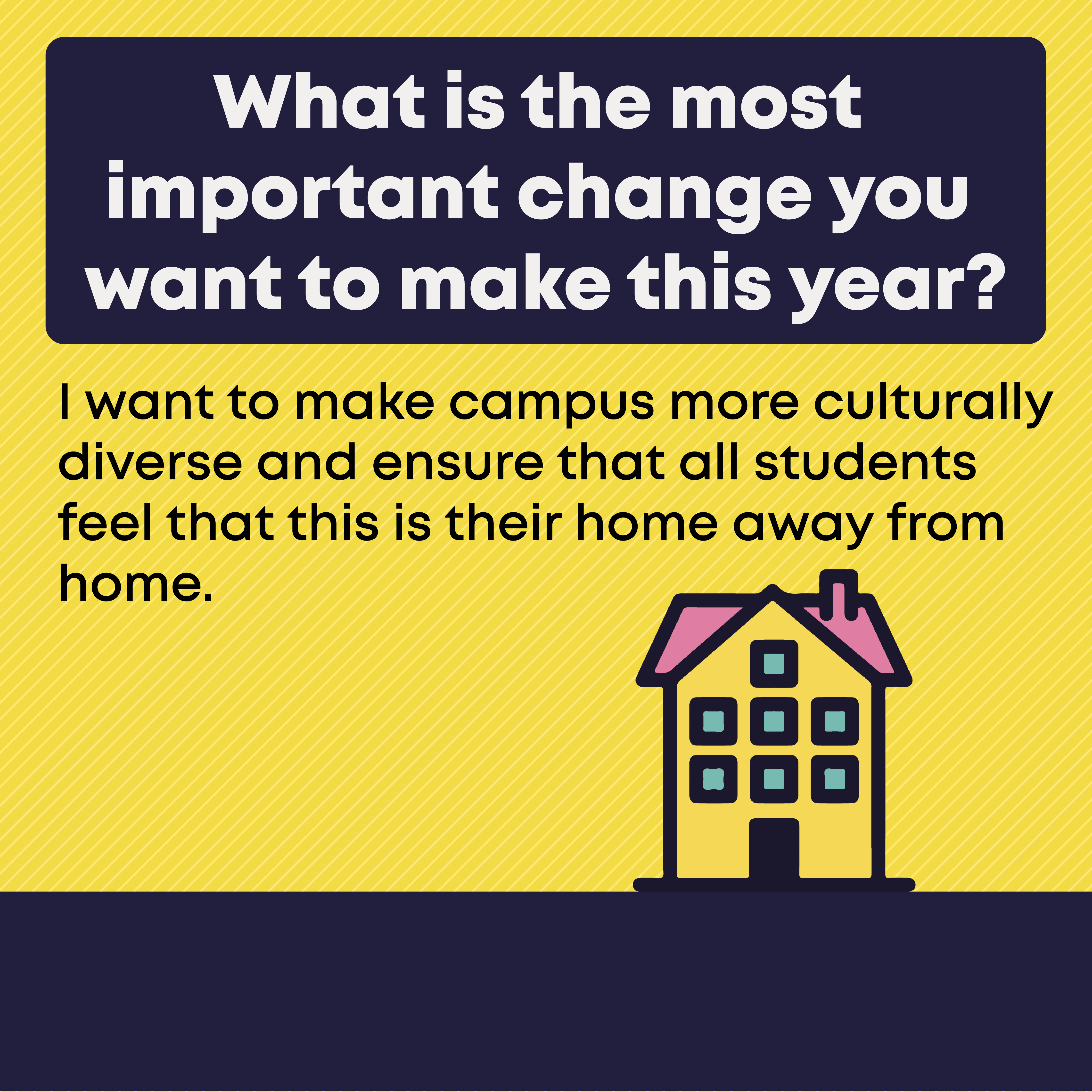 4.	What is the most important change you want to make this year?  I want to make campus more culturally diverse and ensure that all students feel that this is their home away from home.