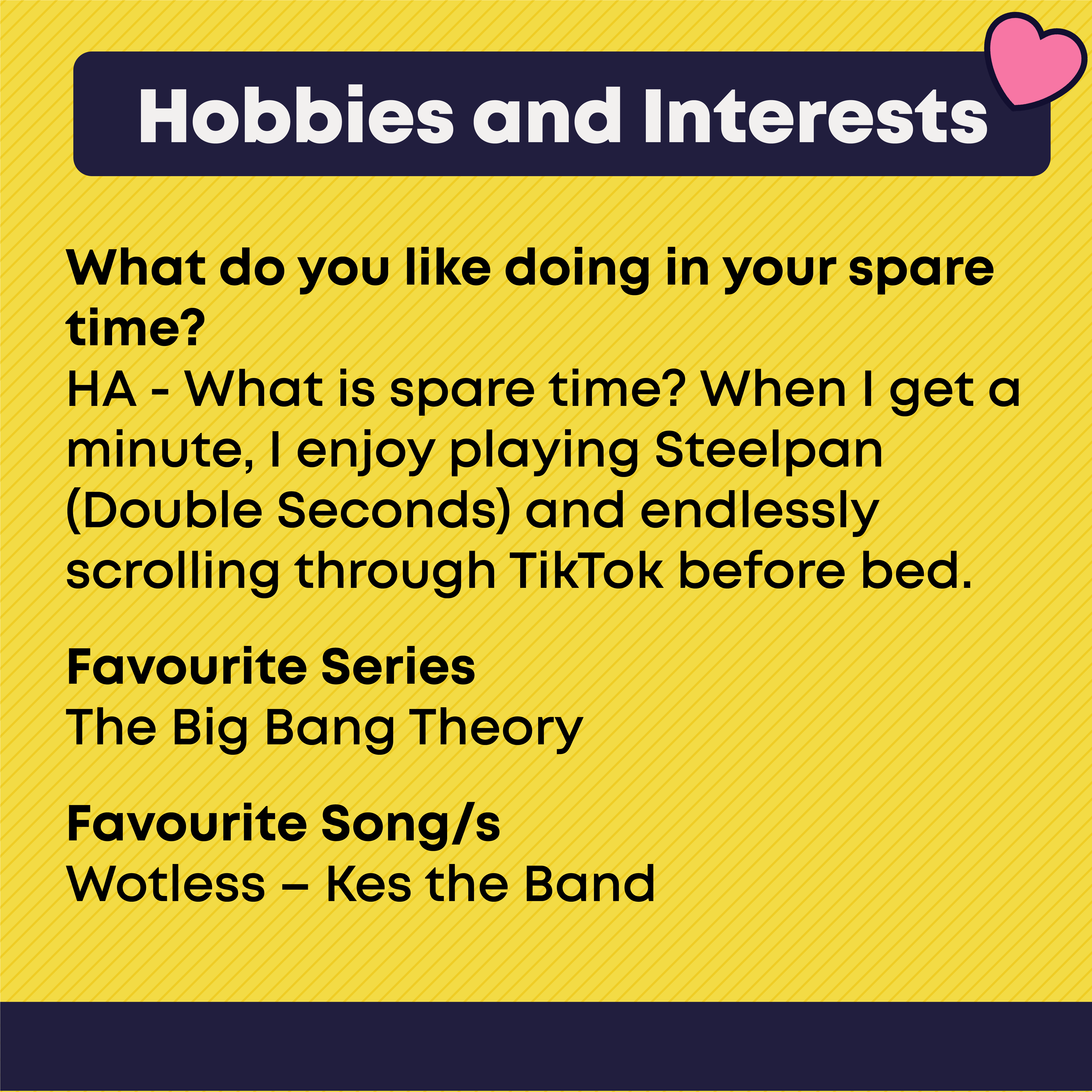Hobbies and Interests. What you like doing in your spare time? HA - What is spare time? When I get a minute, I enjoy playing Steelpan (Double Seconds) and endlessly scrolling through TikTok before bed.  Favourite Series? The Big Bang Theory. Favourite Song/s?  Wotless – Kes the Band