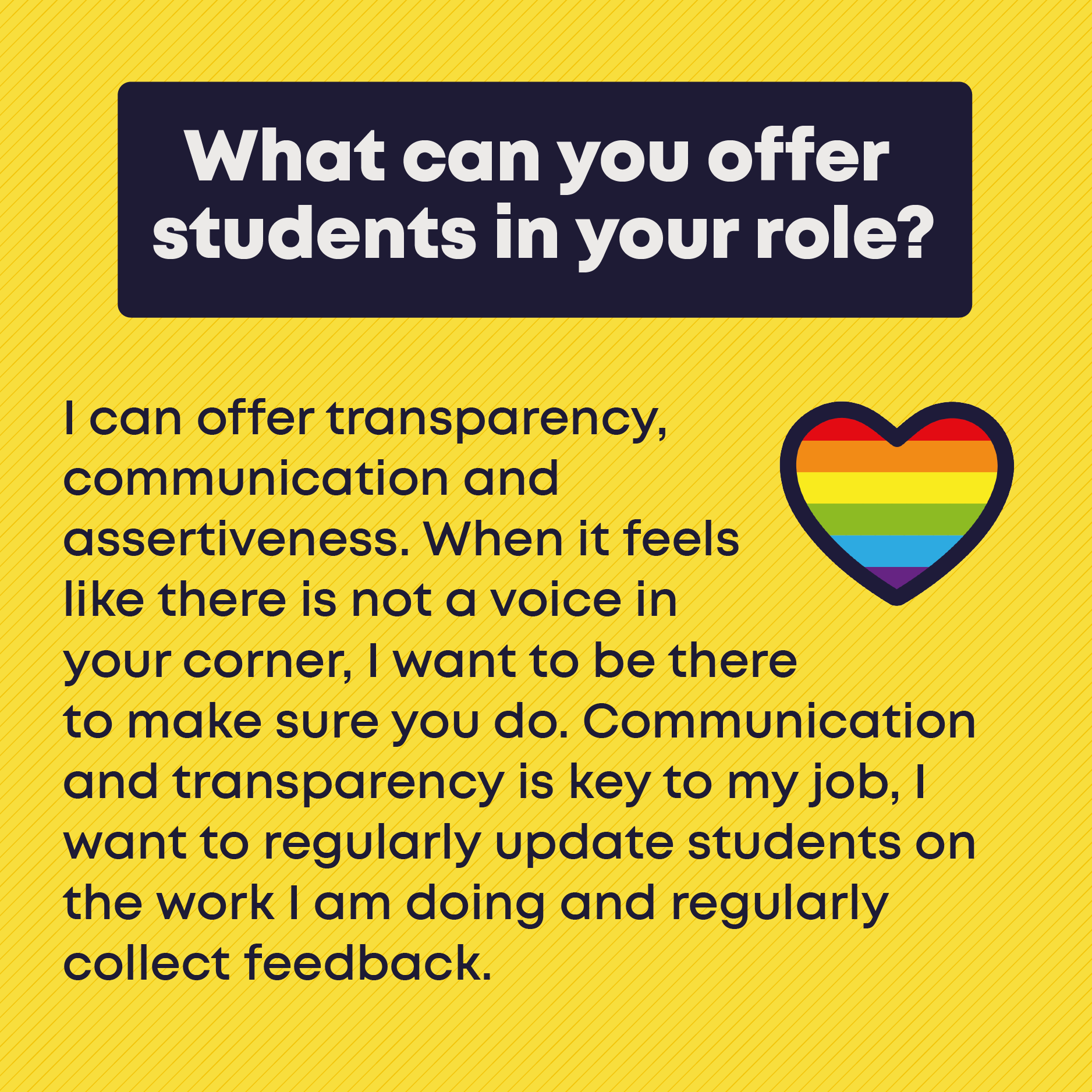 What can you offer students in your role? I can offer transparency, communication and  assertiveness. When it feels  like there is not a voice in  your corner, I want to be there  to make sure you do. Communication and transparency is key to my job, I want to regularly update students on the work I am doing and regularly collect feedback.