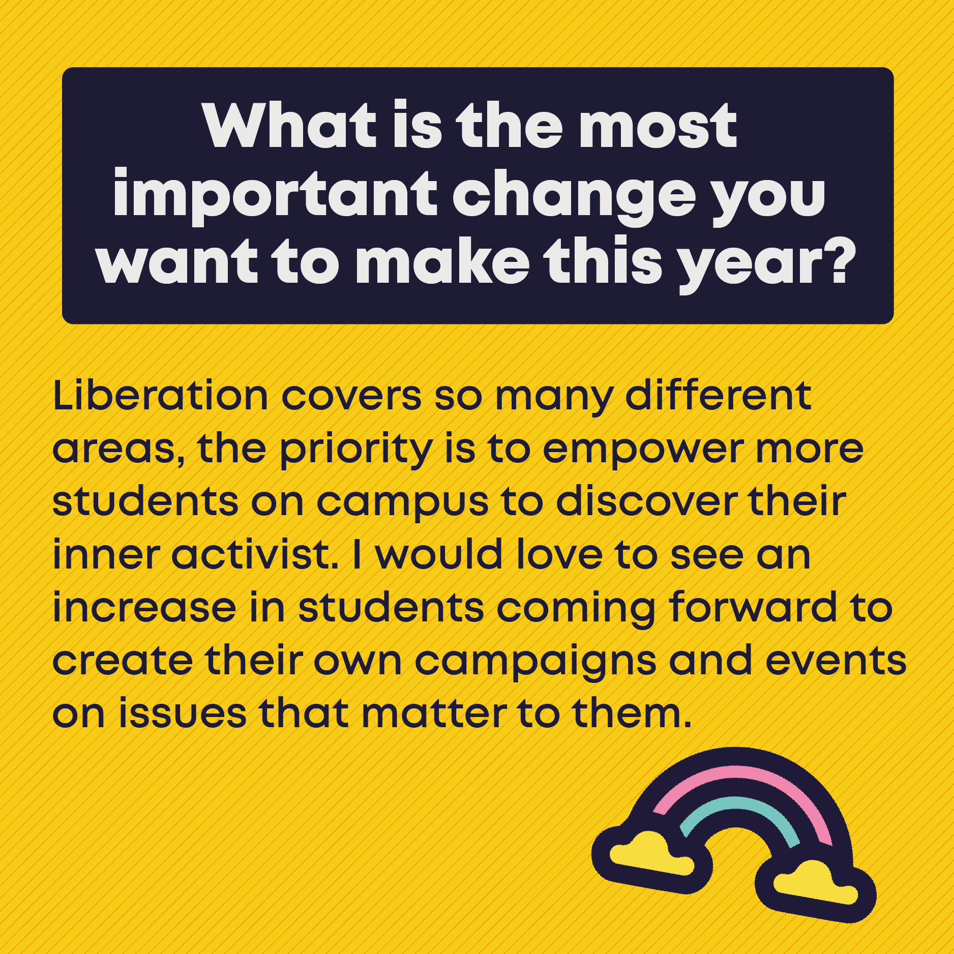 What is the most important change you want to make this year? Liberation covers so many different areas, the priority is to empower more students on campus to discover their inner activist. I would love to see an increase in students coming forward to create their own campaigns and events on issues that matter to them.