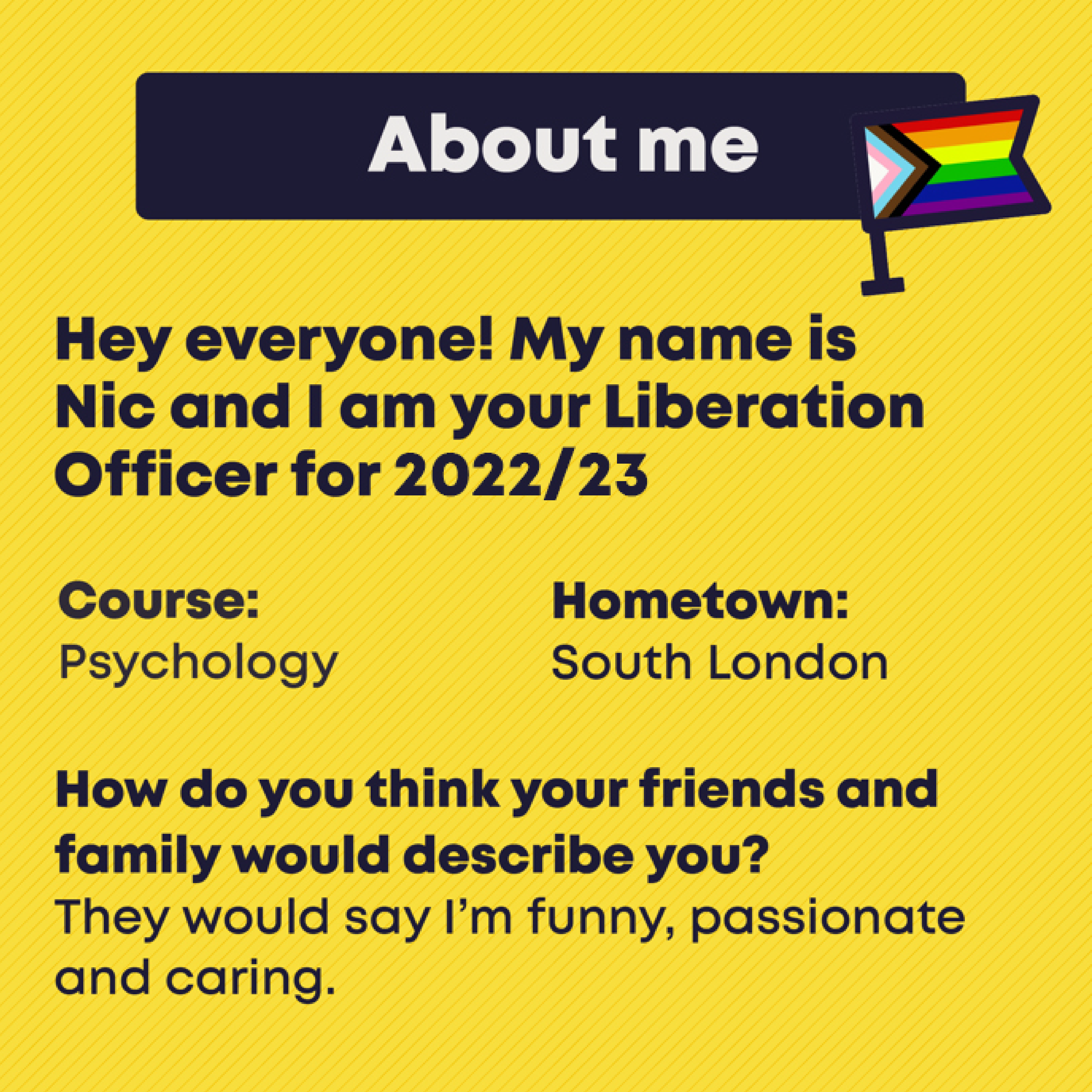 About me. Hey everyone! My name is  Nic and I am your Liberation Officer for 2022/23. Course: Psychology. Hometown: South London. How do you think your friends and family would describe you? They would say I’m funny, passionate and caring.