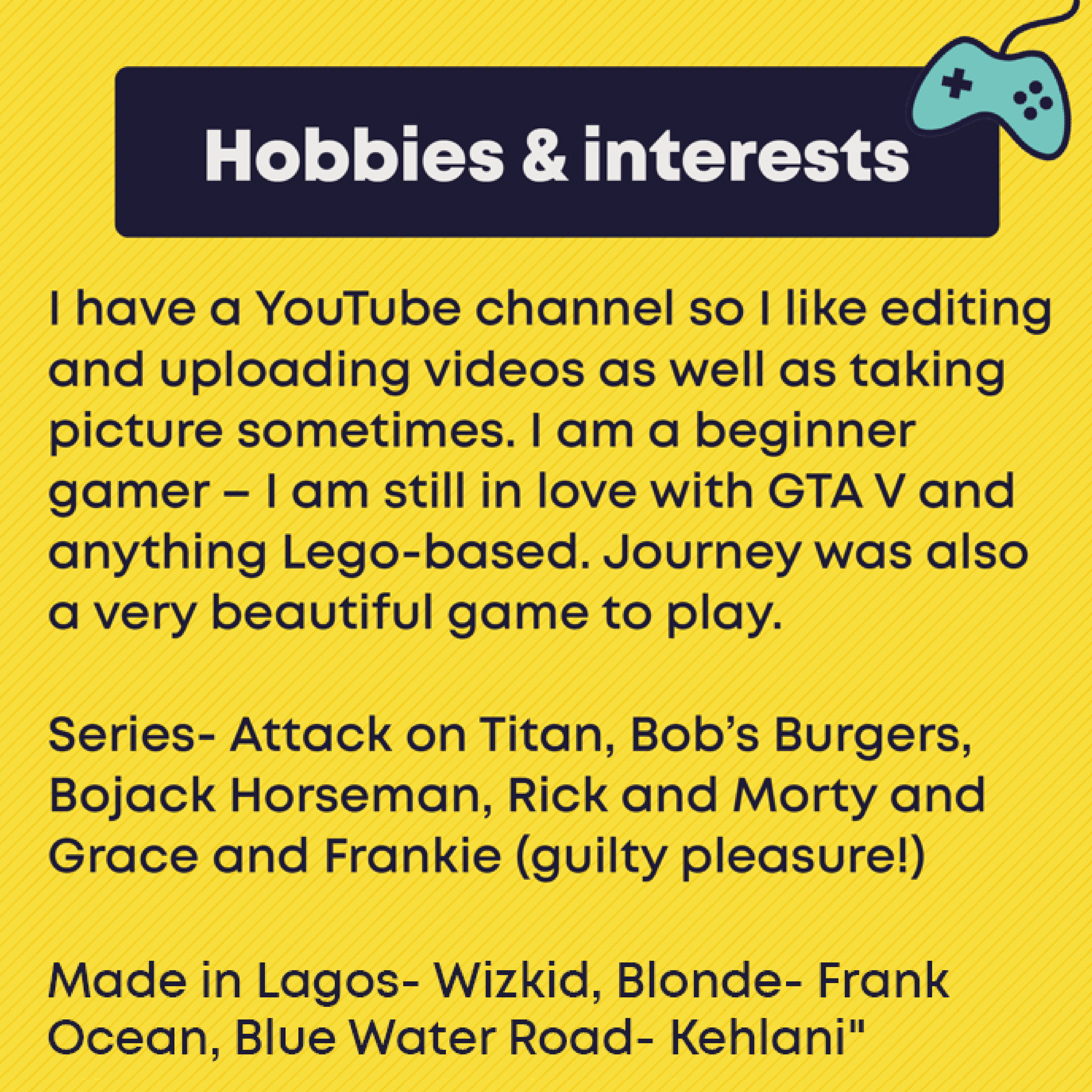 Hobbies & interests. I have a YouTube channel so I like editing and uploading videos as well as taking picture sometimes. I am a beginner gamer – I am still in love with GTA V and anything Lego-based. Journey was also a very beautiful game to play.  Series- Attack on Titan, Bob’s Burgers, Bojack Horseman, Rick and Morty and Grace and Frankie (guilty pleasure!)  albums- Made in Lagos- Wizkid, Blonde- Frank Ocean, Blue Water Road- Kehlani