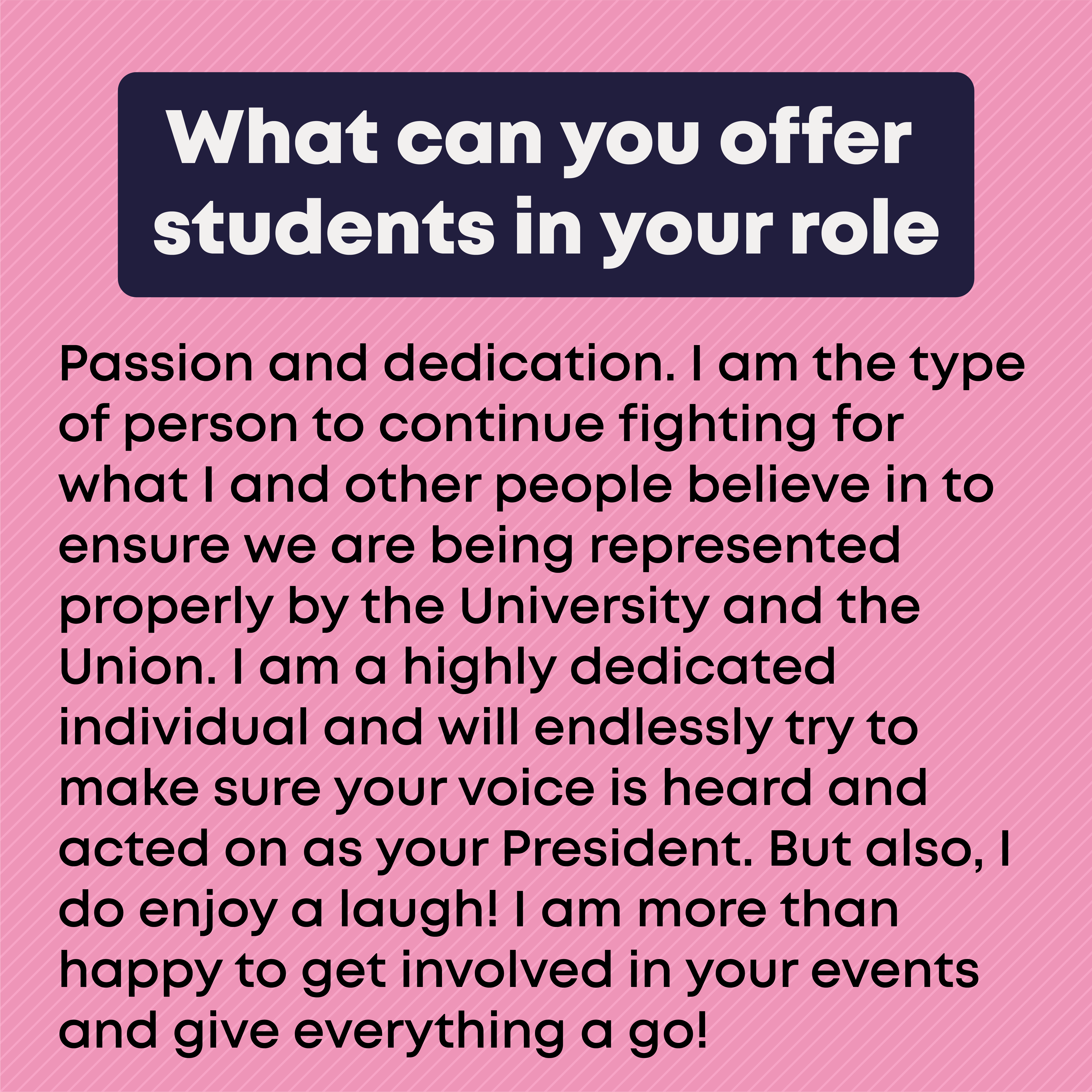 What can you offer students in your role? Passion and dedication. I am the type of person to continue fighting for what I and other people believe in to ensure we are being represented properly by the University and the Union. I am a highly dedicated individual and will endlessly try to make sure your voice is heard and acted on as your President. But also, I do enjoy a laugh! I am more than happy to get involved in your events and give everything a go!