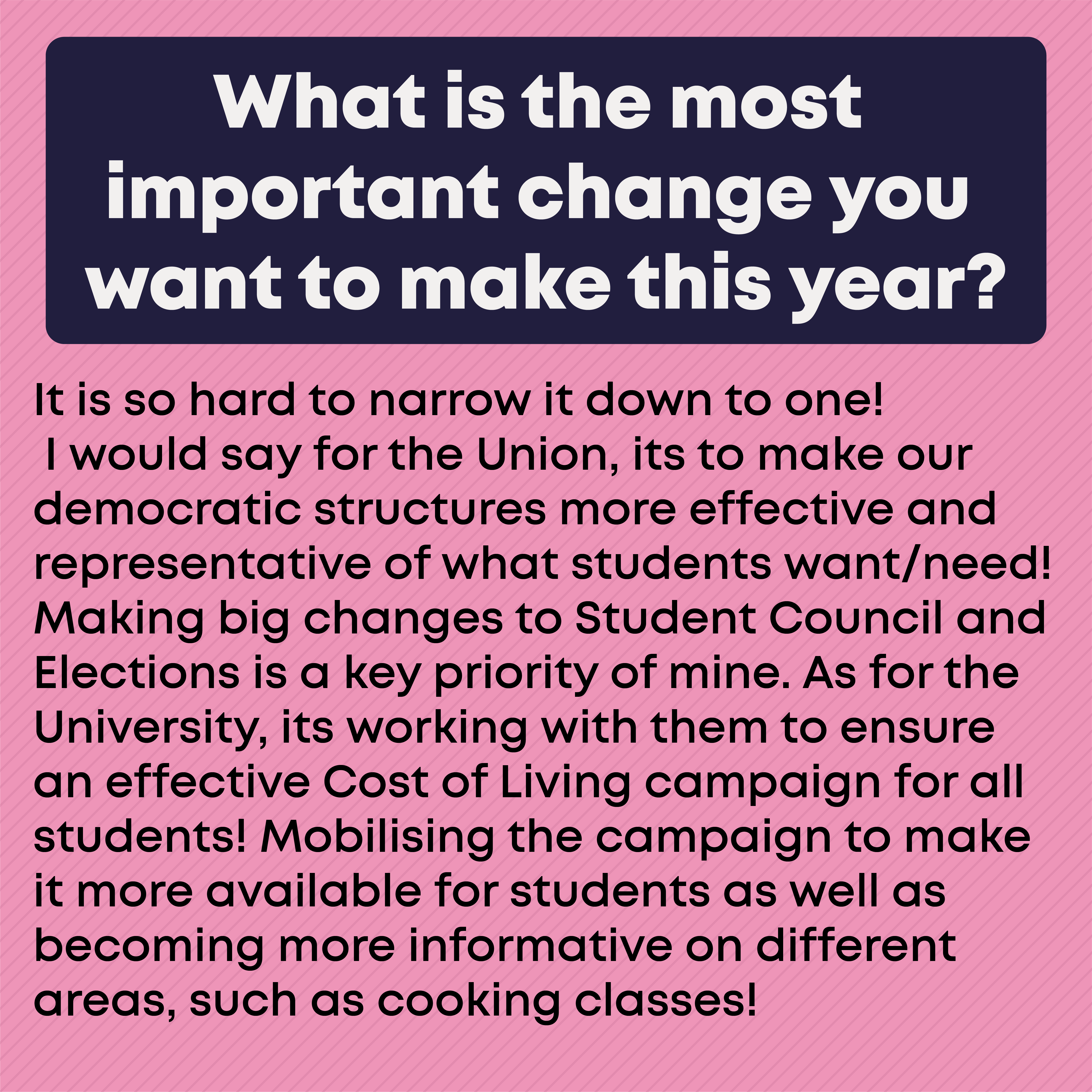 What is the most important change you want to make this year? It is so hard to narrow it down to one! I would say for the Union, its to make our democratic structures more effective and representative of what students want/need! Making big changes to Student Council and Elections is a key priority of mine. As for the University, its working with them to ensure an effective Cost of Living campaign for all students! Mobilising the campaign to make it more available for students as well as becoming more informative on different areas, such as cooking classes!