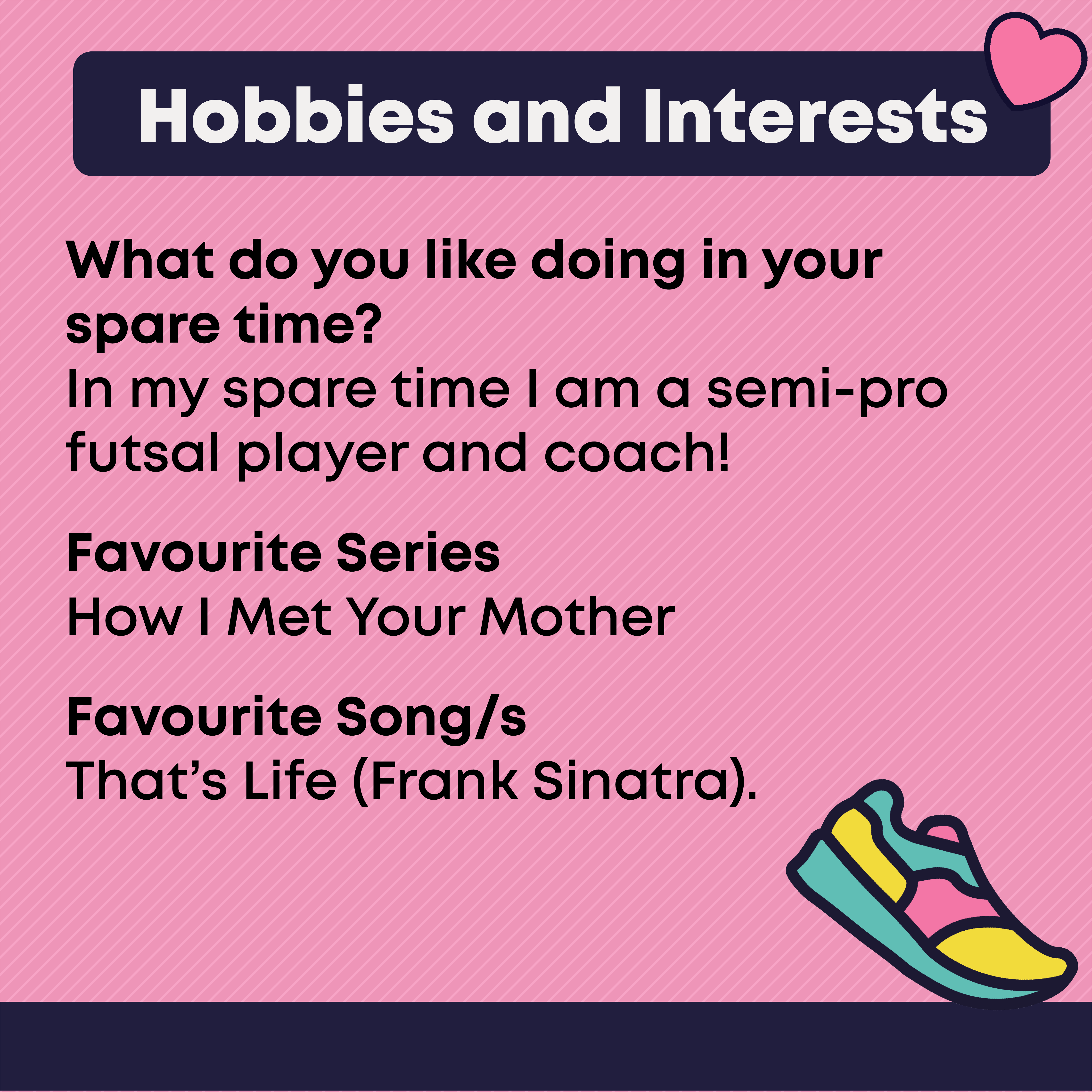 Hobbies and Interests  What you like doing in your spare time: In my spare time I am a semi-pro futsal player and coach!  Favourite Series: How I Met Your Mother  Favourite Song/s : That’s Life (Frank Sinatra)