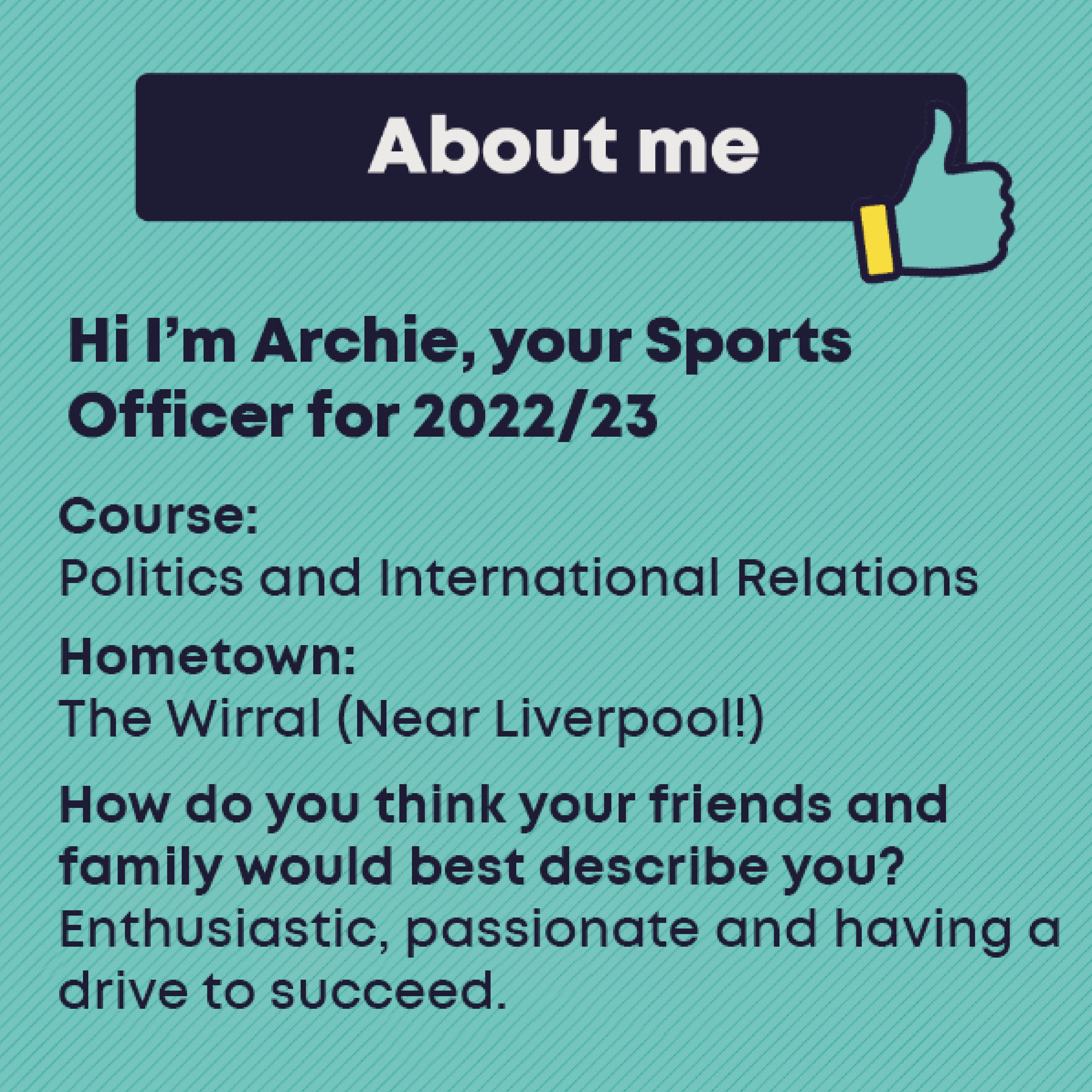 Officer Profile: ARCHIE ROBINSON  Course: Politics and International Relations      Hometown: The Wirral (Near Liverpool!)     How do your friends and family would best describe you?: Enthusiastic, passionate and having a drive to succeed.