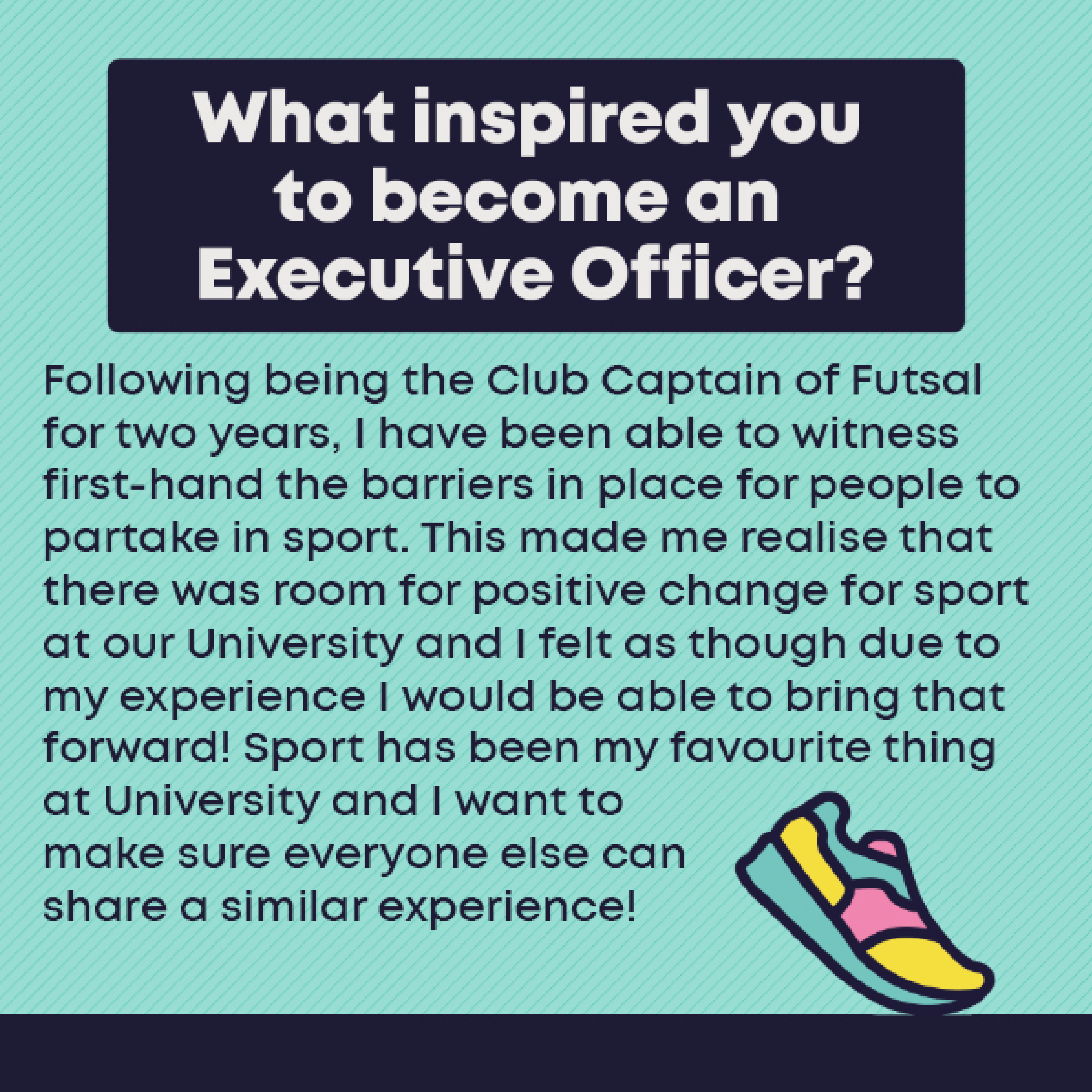 What inspired you to become an Exec Officer?: Following being the Club Captain of Futsal for two years, I have been able to witness first-hand the barriers in place for people to partake in sport. This made me realise that there was room for positive change for sport at our University and I felt as though due to my experience I would be able to bring that forward! Sport has been my favourite thing at University and I want to make sure everyone else can share a similar experience!