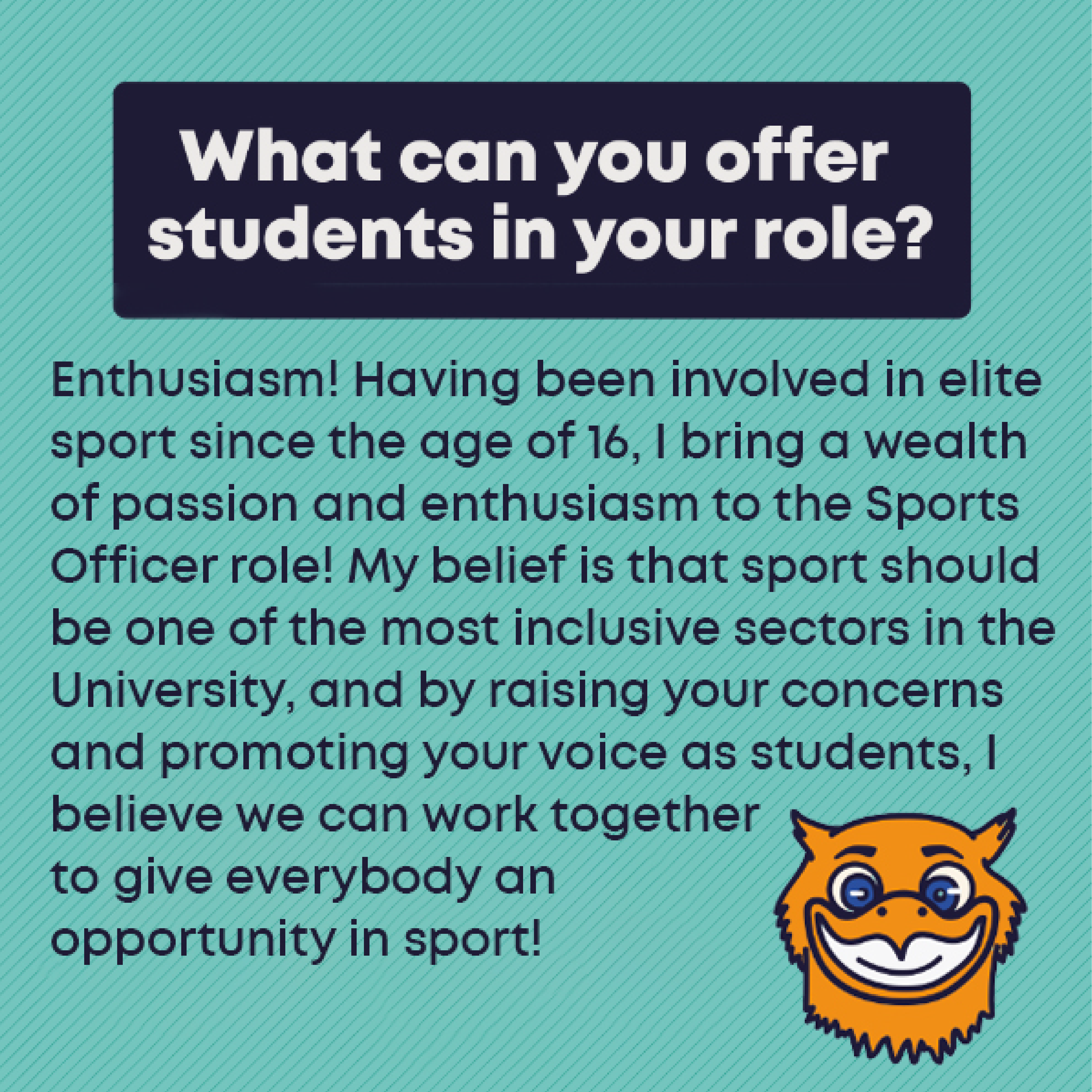 What can you offer students in your role?: Enthusiasm! Having been involved in elite sport since the age of 16, I bring a wealth of passion and enthusiasm to the Sports Officer role! My belief is that sport should be one of the most inclusive sectors in the University, and by raising your concerns and promoting your voice as students, I believe we can work together to give everybody an opportunity in sport!