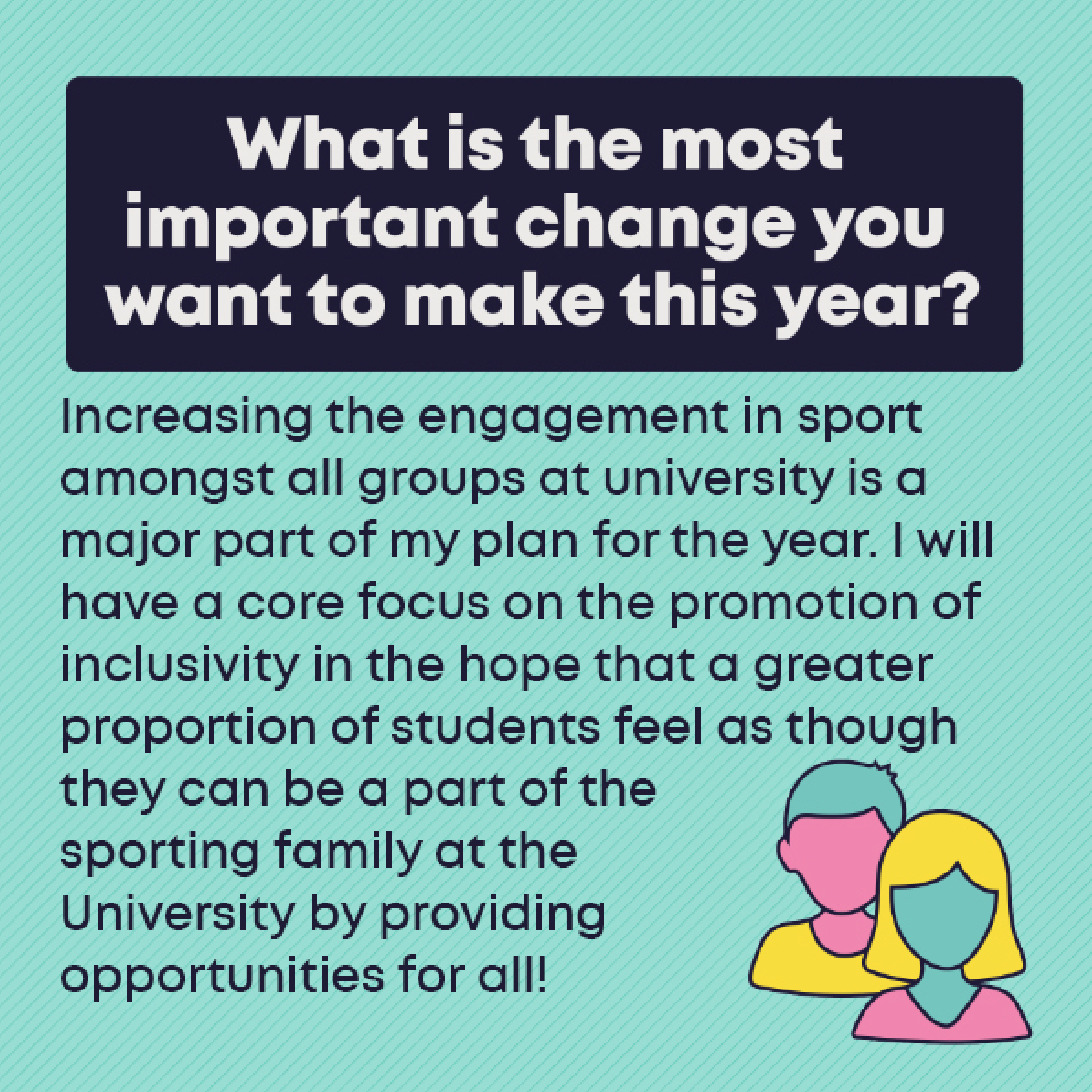 What is the most important change you want to make this year? Increasing the engagement in sport amongst all groups at university is a major part of my plan for the year. I will have a core focus on the promotion of inclusivity in the hope that a greater proportion of students feel as though they can be a part of the sporting family at the University by providing opportunities for all!
