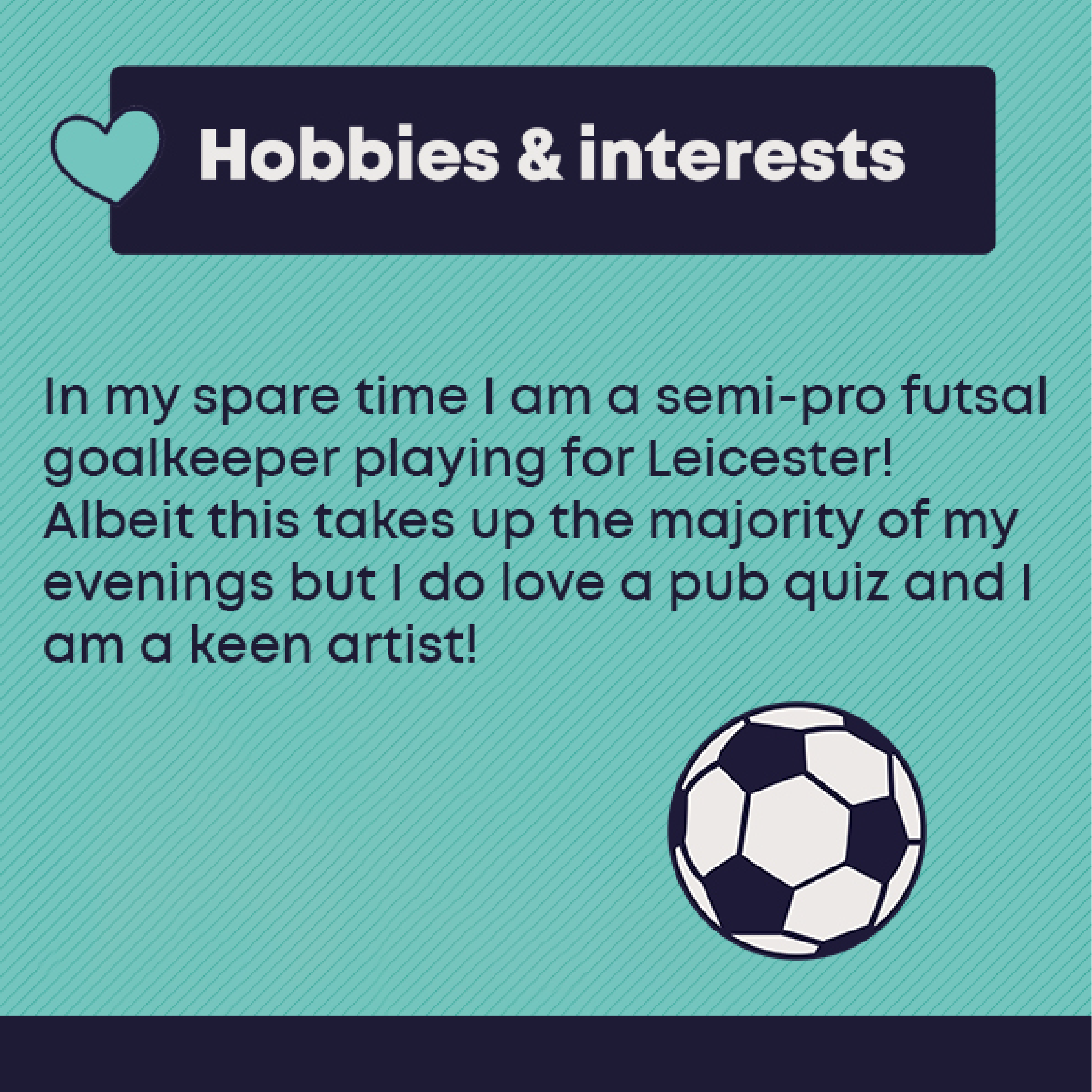 Hobbies and Interests: In my spare time I am a semi-pro futsal goalkeeper playing for Leicester! Albeit this takes up the majority of my evenings but I do love a pub quiz and I am a keen artist!