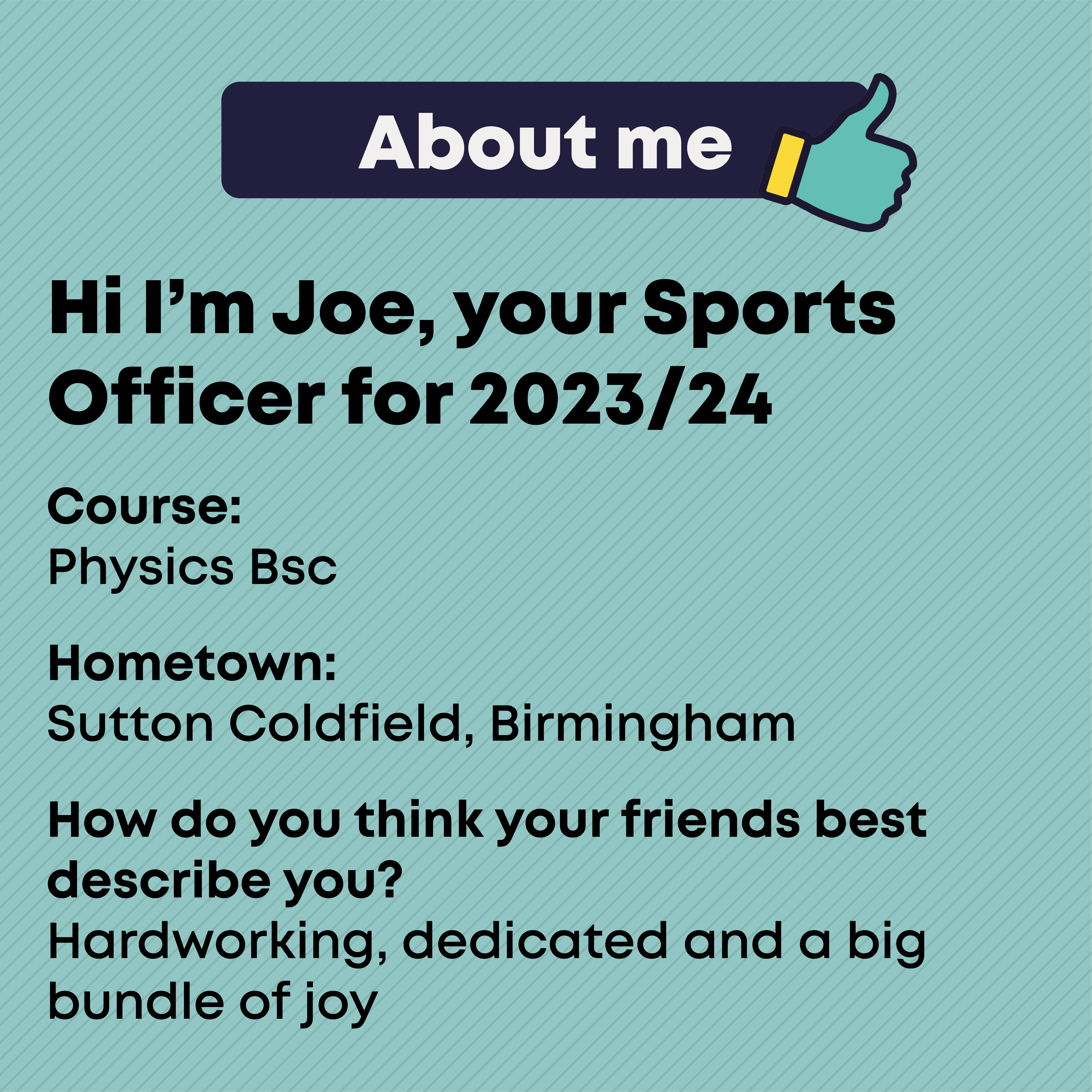 About  Course:   Physics Bsc  Hometown:  Sutton Coldfield, Birmingham  How do you think your friends best describe you?  Hardworking, dedicated and a big bundle of joy