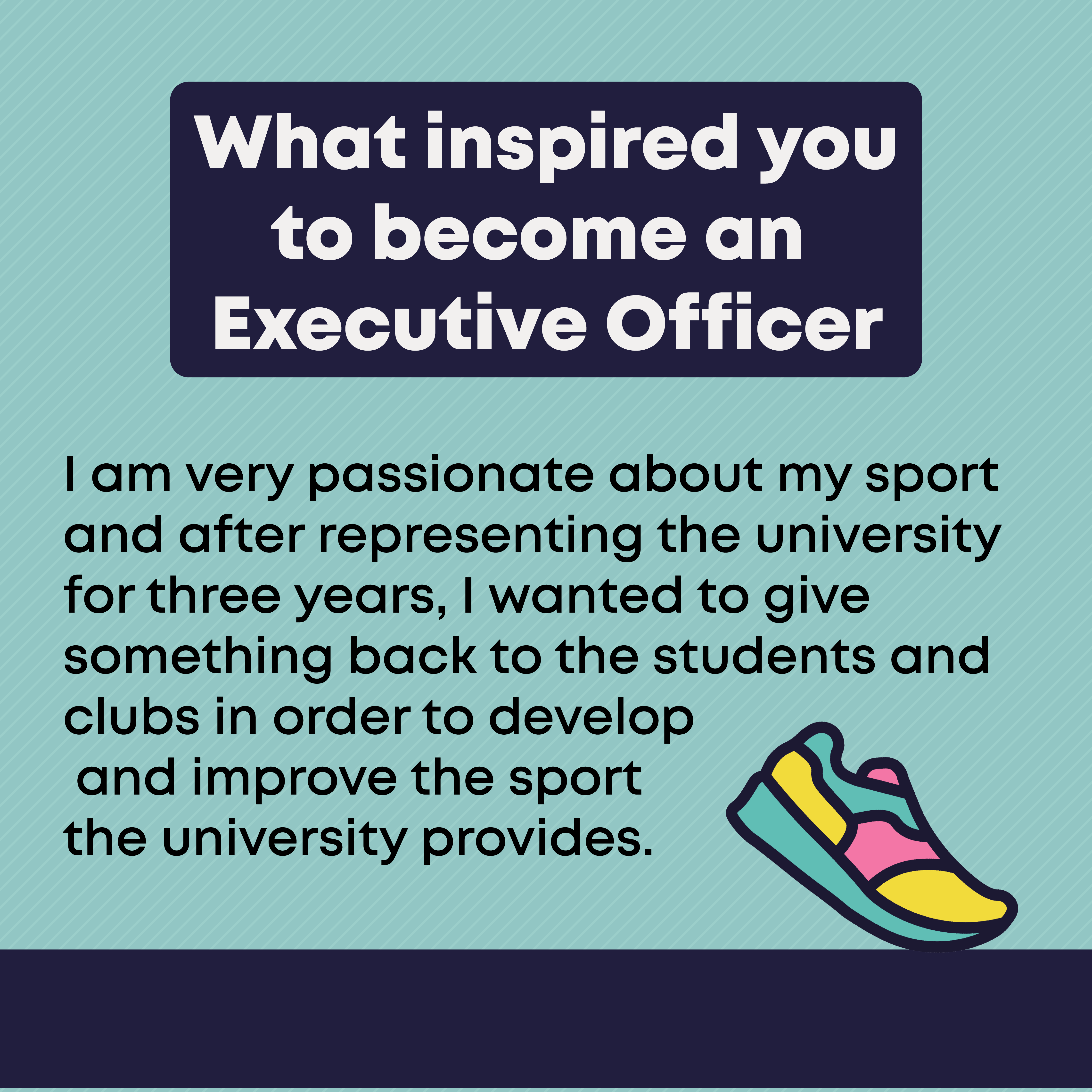 What inspired you to become an Executive Officer?  I am very passionate about my sport and after representing the university for three years, I wanted to give something back to the students and clubs in order to develop and improve the sport the university provides.