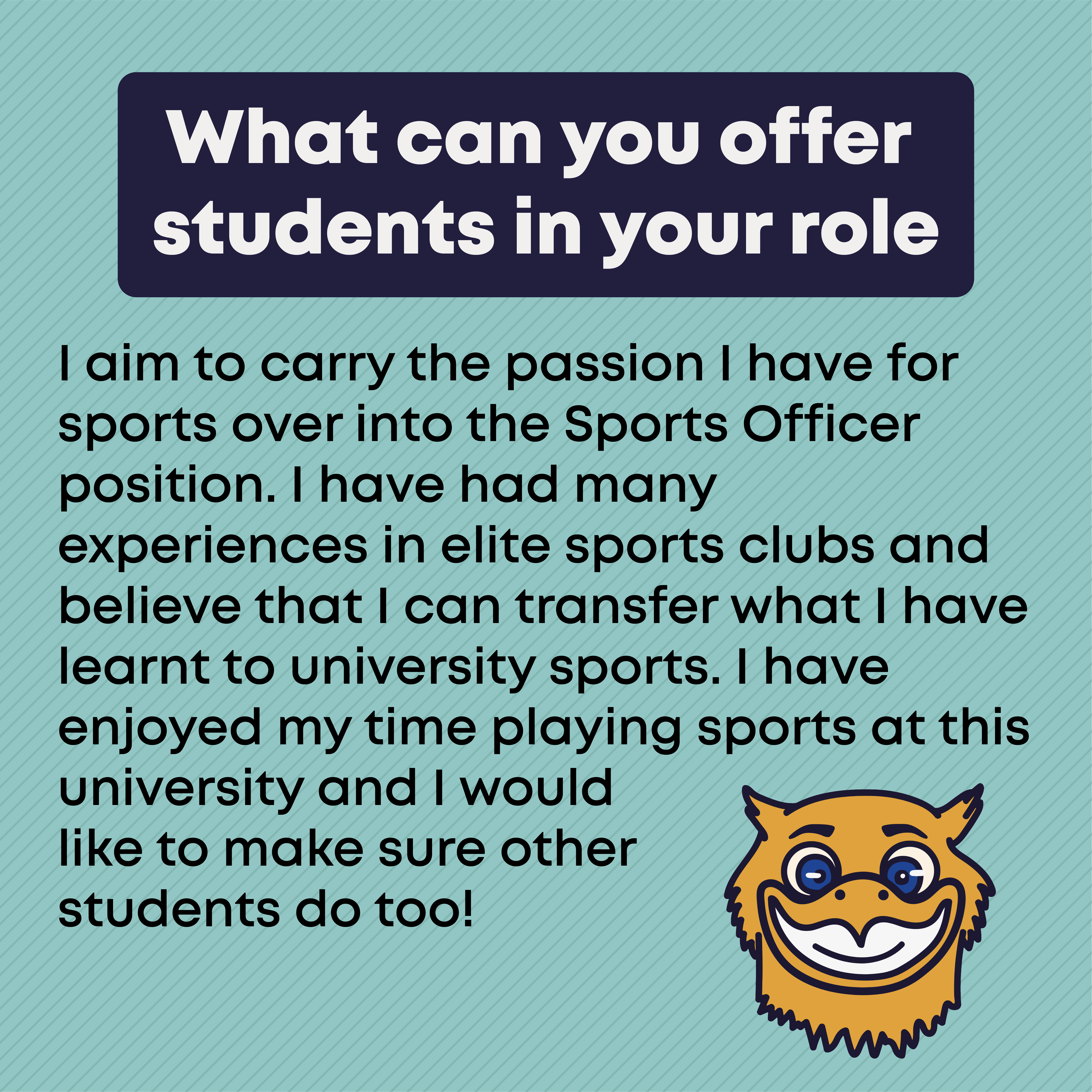 What can you offer students in your role?  I aim to carry the passion I have for sports over into the Sports Officer position. I have had many experiences in elite sports clubs and believe that I can transfer what I have learnt to university sports. I have enjoyed my time playing sports at this university and I would like to make sure other students do too!