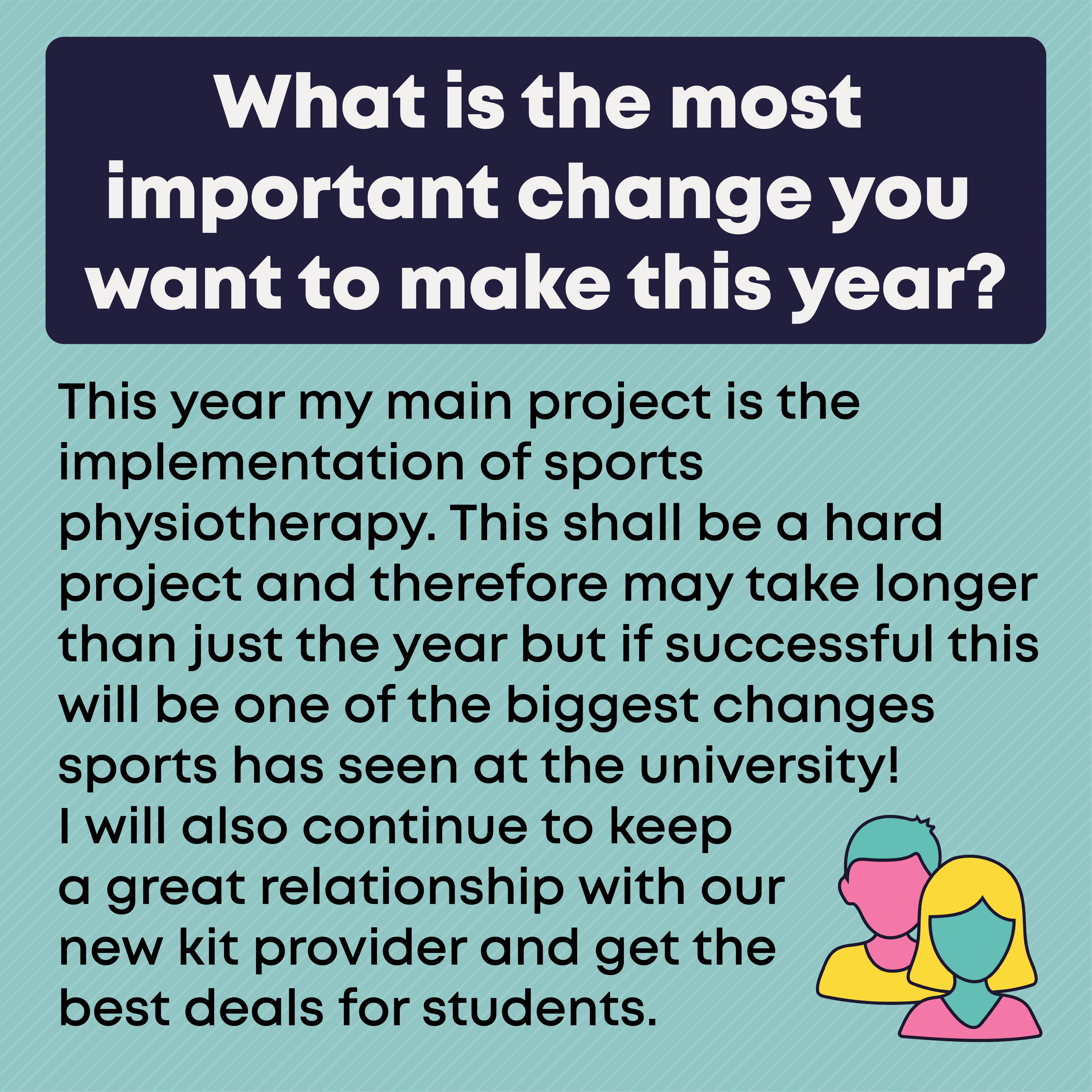 What is the most important change you want to make this year?  This year my main project is the implementation of sports physiotherapy. This shall be a hard project and therefore may take longer than just the year but if successful this will be one of the biggest changes sports has seen at the university! I will also continue to keep a great relationship with our new kit provider and get the best deals for students.